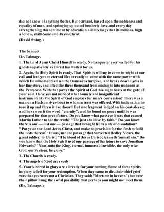 did not know of anything better. But our land, basedupon the nobleness and
equality of man, and springing up out of brotherly love, and every day
strengthening this sentiment by education, silently begs that its millions, high
and low, shall come unto Jesus Christ.
(David Swing.)
The banquet
Dr. Talmage.
1. The Lord Jesus ChristHimself is ready. No banqueter ever waited for his
guests so patiently as Christ has waited for us.
2. Again, the Holy Spirit is ready. That Spirit is willing to come to-night at our
call and lead you to eternal life; or ready to come with the same power with
which He unhorsed Saul on the Damascus turnpike, and broke down Lydia in
her fine store, and lifted the three thousand from midnight into midnoon at
the Pentecost. With that powerthe Spirit of God this night beats at the gate of
your soul. Have you not noticed what homely and insignificant
instrumentality the Spirit of God employs for man's conversion? There was a
man on a Hudson river-boat to whom a tract was offered. With indignation he
tore it up and threw it overboard. But one fragment lodgedon his coat-sleeve;
and he saw on it the word "eternity"; and he found no peace until he was
prepared for that greatfuture. Do you know what passage it was that caused
Martin Luther to see the truth? "The just shall live by faith." Do you know
there is one — lust one — passagethat brought from a life of dissolution?
"Put ye on the Lord Jesus Christ, and make no provision for the flesh to fulfil
the lusts thereof." It was just one passagethatconverted Hedley Vicars, the
greatsoldier, to Christ: "The blood of Jesus Christ cleansethfrom all sin." Do
you know that the Holy Spirit used one passage ofScripture to save Jonathan
Edwards? "Now, unto the King, eternal, immortal, invisible, the only wise
God, our Saviour, be glory."
3. The Church is ready.
4. The angels of God are ready.
5. Your kindred in glory are all ready for your coming. Some of these spirits
in glory toiled for your redemption. When they came to die, their chief grief
was that you were not a Christian. They said: "Meet me in heaven"; but over
their pillow hung the awful possibility that perhaps you might not meet them.
(Dr. Talmage.)
 