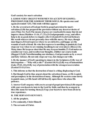 God's anxiety for man's salvation
I. GOD IS VERY URGENT WITH MEN TO ACCEPT OF GOSPEL-
PROVISION FOR THE GOOD OF THEIR SOULS. He speaks once and
again(Jeremiah 7:25). This truth will thus appear:
1. By the severalacts ofGod put forth in gospel-provisionfor man's
salvation.(1)He has prepared the provision without any desertor desire of
ours (Titus 3:4, 5).(2)The means of grace are vouchsafedto many that do not
improve them (Matthew 11:16, 17, 21).(3)Godpropounds a way, and offers
help to do us good, before we inquire after it (Isaiah 65:1).(4) God forbears
His wrath when we do not presently close with His mercy. He stays, though
man lingers.(5)God reproves where we are defective, and happy are the
wounds of such a friend. He who first reproves is unwilling to punish.(6) God
stops our way when we are running headlong to our own misery (Hosea 2:6).
Many times He keeps us short that He may keepus humble.(7) God makes us
considerour ways, and recollectour thoughts, whither our course tends
(Haggai1:5).(8) Notwithstanding our obstinacy, God persuades us by a sweet
and holy violence. He not only stops our way, but changes our wills.
2. By the manner of God's speaking to sinners in the Scriptures.(1)By way of
interrogation— "Why will ye die?" (Ezekiel18:31).(2)By way of lamentation
(Luke 19:41, 42).(3)By way of protestationwith the strongestasseveration
(Ezekiel33:11).Uses.
1. This informs us that the destruction of man is a thing displeasing to God.
2. But though God be thus urgent about the salvationof man, yet He is quick
and peremptory in the destruction of many. Although He seemto come slowly
to punish man, yet His hand will fall heavily upon those who abuse His
patience.
3. Answer God's urgency with you to acceptof gospel-provision.(1)Be urgent
with your own hearts to turn to the Lord by faith; and then be as urgent to
bless His name for turning them.(2) Urge your hearts to turn from all sin by
true repentance.
II. THE SERVANTS SENT OUT.
1. All the prophets.
2. Pre-eminently, Christ Himself.
3. The servants of Christ.
 