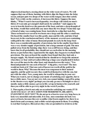 shipwreckedmariners, tossing about on the wide waste of waters. We will
suppose that one of them, burning with thirst, dips his fingers into the briny
ocean, and just puts two drops of the water on his tongue; does that satisfy
him? Not a whit; on the contrary, it increaseshis thirst. Suppose the man
thinks, "What I want is increasedquantity; two drops will satisfyno man's
thirst; if I can only get enoughI shall surely be satisfied." And suppose he
were to lean his head over the gunwale of the boat, and take a deep draught of
the brine, would that satisfyhim any more than the two drops? Some time ago
a friend of mine was coming home from Australia in a ship that took fire.
Those on board were saved in two boats one a large and the other a small one.
On board the smallerboat was this gentle. man and his wife, and into it had
been cast, in the conclusionand hurry of the moment, severalcases containing
solid gold to the value of many thousand pounds in each. In the large boat
there was a considerable quantity of provisions, but in the smaller boat there
was a very slendersupply of provisions, but a large amount of gold. The men
pulled away from the burning ship; there was a stiff breeze rising, and they
knew that in all probability they should not see eachotherin the morning
dawn; so just before they separatedfor the night, they began to overhaul their
provisions. The men on board the smaller boat found that they had only a
meagre supply. My friend remarked that he should never forgetthe moment
when three or four stalwartsailors lifted up a huge case ofgold, held it before
the eyes of the men in the other boat, and shoutedacross the water, "Ten
thousand pounds for one cask of bacon!" A big price, was it not? The men
would not look at it! That one cask of bacon was worth all the gold in the
world to them. Why? Becausethe meat was congruous to their natural
appetite, and the gold was not; they could feed themselves with the one, but
not with the other. Now, young man, the world is whispering in your ear:
What you want is, not to change your mode of satisfying your appetite, but to
have a little more. You are not very rich, you cannot indulge yourself in going
to the theatre every night? perhaps you can only go once a fortnight or once a
month; make a little money; geton in life; setup in business for yourself, and
then you will be able to go every night in the week if you like.
2. Then again, a feastis not only an occasionforsatisfying our wants;IT IS
ALSO USUALLY AN OCCASION FOR MERRIMENT, HILARITY,
ENJOYMENT, IS IT NOT? We do not go to a feastto wearvery long faces, to
look very mournful and miserable. It is true, men sometimes do look very
grave at feasts, because theyare so unlike what feasts oughtto be; there is so
much form and ceremony, and so little socialenjoyment in them. Everything
is real that God gives. Blessedare they who are permitted to sit down at the
 