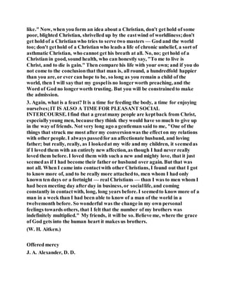like." Now, when you form an idea about a Christian, don't get hold of some
poor, blighted Christian, shrivelled up by the eastwind of worldliness;don't
get hold of a Christian who tries to serve two masters — God and the world
too; don't gethold of a Christian who leads a life of chronic unbelief, a sort of
asthmatic Christian, who cannot get his breath at all. No, no; gethold of a
Christian in good, sound health, who can honestly say, "To me to live is
Christ, and to die is gain." Then compare his life with your own; and if you do
not come to the conclusionthat that man is, all round, a hundredfold happier
than you are, or ever can hope to be, so long as you remain a child of the
world, then I will saythat my gospelis no longerworth preaching, and the
Word of God no longerworth trusting. But you will be constrainedto make
the admission.
3. Again, what is a feast? It is a time for feeding the body, a time for enjoying
ourselves;IT IS ALSO A TIME FOR PLEASANT SOCIAL
INTERCOURSE. Ifind that a greatmany people are keptback from Christ,
especiallyyoung men, because they think they would have so much to give up
in the way of friends. Not very long ago a gentleman said to me, "One of the
things that struck me most after my conversionwas the effecton my relations
with other people. I always passedfor an affectionate husband, and loving
father; but really, really, as I lookedat my wife and my children, it seemedas
if I loved them with an entirely new affection, as though I had never really
loved them before. I loved them with such a new and mighty love, that it just
seemedas if I had become their father or husband over again. But that was
not all. When I came into contactwith other Christians, I found out that I got
to know more of, and to be really more attachedto, men whom I had only
known ten days or a fortnight — real Christians — than I was to men whom I
had been meeting day after day in business, or sociallife, and coming
constantly in contactwith, long, long years before. I seemedto know more of a
man in a week than I had been able to know of a man of the world in a
twelvemonth before. So wonderful was the change in my own personal
feelings towards others, that I felt that the number of my brothers was
indefinitely multiplied." My friends, it will be so. Believe me, where the grace
of God gets into the human heart it makes us brothers.
(W. H. Aitken.)
Offered mercy
J. A. Alexander, D. D.
 
