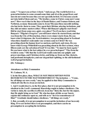 come." "Iexpect you at four o'clock."And you go. The world feels it is a
generalinvitation to come around some time and sit at the gospelfeast, and
men do not come because they are not speciallyinvited. It is because youdo
not take hold of them and say, "My brother, come to Christ; come now! come
now!" How was it that in the days of Daniel Baker, and Truman Osborn, and
Nettleton, so many thousands came to Jesus?Becausethose men did nothing
else but invite them to come. They spent their lifetime uttering invitations, and
they did not mince matters either. Where did Bunyan's pilgrim start from?
Did he start from some easy, quiet, cosyplace? No;if you have read John
Bunyan's "Pilgrim's Progress"youwill know where he started from, and that
was from the City of Destruction, where every sinner starts from. Do you
know what Livingstone, the Scotchminister, was preaching about in Scotland
when three hundred souls under one sermon came to Christ? He was
preaching about the human heart as unclean, and bard, and stony, Do you
know what George Whitefield was preaching about in his first sermon, when
fifteen souls saw the salvationof God? It was this: "Ye must be born again."
Do you know what is the last subject he ever preachedupon? "Flee from the
wrath to come." Oh! that the Lord God would come into our pulpits and
prayer-meetings, and Christian circles, and bring us from our fine rhetoric,
and profound metaphysics, and our eleganthair-splitting, to the old-fashioned
well of gospelinvitation.
(Dr. Talmage.)
Attendance on Holy Communion
W. Cadman, M. A.
I. In the first place, then, WHAT IS NOT PRESUMPTIONWITH
REFERENCETO THE MATTER BEFOREUS? The invitation — "Come,
for all things are now ready," may be applied to that Holy Communion to
which all who flee to Jesus are invited.
1. And I would observe, in the first place, that it is not presumption to be
obedient to the Lord's command. Knowledge ought to induce obedience. The
victim is slain, the sacrifice is offered; Jesus has "died, the Just for the unjust,
that He might bring us to God." He who has done all this as our Surety
enjoins this ordinance upon us, and tells us to "do it in remembrance of
Him?" Gratitude should induce obedience. "All things are ready."
2. But, secondly, it is not presumption to acceptthe invitation of our heavenly
King. If we are invited there is no presumption, and there can be no
presumption in accepting the invitation.
 