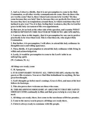 3. And so, I observe, thirdly, that it is not presumption to come to the Holy
Communion, as all other worthy communicants do come. How do those who
are worthy come? that is, those whom God esteems to be worthy? Do they
come because they are holy? that is, because they are perfectly free from sin?
because they have no temptations around them, to which sometimes they feel
inclined to give way? No; it is that, feeling their weakness, theyflee to God for
grace in this holy sacramentof His own appointment.
II. But now, let us look at the other side of the question, and examine WHAT
IS PRESUMPTIONIN THIS MATTER OF WHICH WE ARE SPEAKING.
1. I answer, then, to this inquiry, that it is presumption for any one to profess
practically to be wiserthan God. This is what those do, who neglectHoly
Communion.
2. But further, it is presumption, I will allow, to attend this holy ordinance in
thoughtlessnessand willing ignorance.
3. Then, thirdly, it is presumption to attend this holy ordinance while living in
wilful and acknowledgedsin.
4. Lastly, it would be presumption to come to the Lord's table in an
unforgiving spirit.
(W. Cadman, M. A.)
All things are ready; come
C. H. Spurgeon.
I. IT IS GOD'S HABIT TO HAVE ALL THINGS READY, whether for His
guests or His creatures. You never find Him behindhand in anything. He has
greatforethought.
1. God's thoughts go before men's comings. Grace is first, and man at his best
follows its footsteps.
2. This also proves how welcome are those who come.
II. THIS READINESS SHOULD BE AN ARGUMENT THAT HIS SAINTS
SHOULD COME continually to Him and find grace to help in every time of
need.
1. All things are ready; there. fore come to the storehouse ofDivine promise.
2. Come to the mercy-seatin prayer; all things are ready there.
3. Christ is always ready to commune with His people.
 