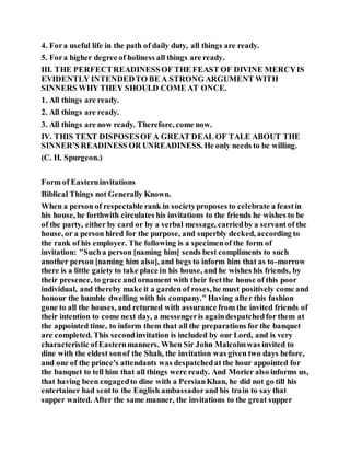4. Fora useful life in the path of daily duty, all things are ready.
5. Fora higher degree of holiness all things are ready.
III. THE PERFECTREADINESSOF THE FEAST OF DIVINE MERCYIS
EVIDENTLY INTENDEDTO BE A STRONG ARGUMENT WITH
SINNERS WHY THEY SHOULD COME AT ONCE.
1. All things are ready.
2. All things are ready.
3. All things are now ready. Therefore, come now.
IV. THIS TEXT DISPOSESOF A GREAT DEAL OF TALE ABOUT THE
SINNER'S READINESS OR UNREADINESS. He only needs to be willing.
(C. H. Spurgeon.)
Form of Easterninvitations
Biblical Things not Generally Known.
When a person of respectable rank in societyproposes to celebrate a feastin
his house, he forthwith circulates his invitations to the friends he wishes to be
of the party, either by card or by a verbal message, carriedby a servant of the
house, or a person hired for the purpose, and superbly decked, according to
the rank of his employer. The following is a specimenof the form of
invitation: "Sucha person [naming him] sends best compliments to such
another person [naming him also], and begs to inform him that as to-morrow
there is a little gaiety to take place in his house, and he wishes his friends, by
their presence, to grace and ornament with their feetthe house of this poor
individual, and thereby make it a garden of roses, he must positively come and
honour the humble dwelling with his company." Having after this fashion
gone to all the houses, and returned with assurance from the invited friends of
their intention to come next day, a messengeris againdespatchedfor them at
the appointed time, to inform them that all the preparations for the banquet
are completed. This secondinvitation is included by our Lord, and is very
characteristic ofEasternmanners. When Sir John Malcolmwas invited to
dine with the eldest sonof the Shah, the invitation was given two days before,
and one of the prince's attendants was despatchedat the hour appointed for
the banquet to tell him that all things were ready. And Morier also informs us,
that having been engagedto dine with a PersianKhan, he did not go till his
entertainer had sentto the English ambassadorand his train to say that
supper waited. After the same manner, the invitations to the great supper
 