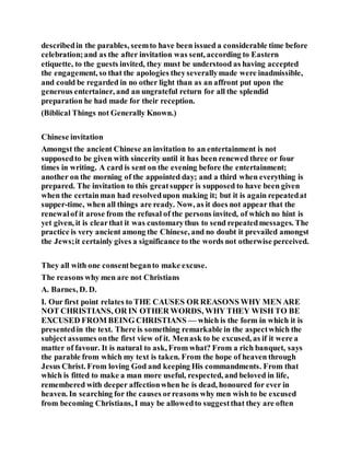 describedin the parables, seemto have been issued a considerable time before
celebration;and as the after invitation was sent, according to Eastern
etiquette, to the guests invited, they must be understood as having accepted
the engagement, so that the apologies theyseverallymade were inadmissible,
and could be regarded in no other light than as an affront put upon the
generous entertainer, and an ungrateful return for all the splendid
preparation he had made for their reception.
(Biblical Things not Generally Known.)
Chinese invitation
Amongst the ancient Chinese an invitation to an entertainment is not
supposedto be given with sincerity until it has been renewed three or four
times in writing. A card is sent on the evening before the entertainment;
another on the morning of the appointed day; and a third when everything is
prepared. The invitation to this greatsupper is supposed to have been given
when the certainman had resolvedupon making it; but it is again repeatedat
supper-time, when all things are ready. Now, as it does not appear that the
renewalof it arose from the refusal of the persons invited, of which no hint is
yet given, it is clearthat it was customarythus to send repeatedmessages. The
practice is very ancient among the Chinese, and no doubt it prevailed amongst
the Jews;it certainly gives a significance to the words not otherwise perceived.
They all with one consentbeganto make excuse.
The reasons why men are not Christians
A. Barnes, D. D.
I. Our first point relates to THE CAUSES OR REASONS WHY MEN ARE
NOT CHRISTIANS, OR IN OTHER WORDS, WHY THEY WISH TO BE
EXCUSED FROM BEING CHRISTIANS — which is the form in which it is
presentedin the text. There is something remarkable in the aspectwhich the
subject assumes onthe first view of it. Menask to be excused, as if it were a
matter of favour. It is natural to ask, From what? From a rich banquet, says
the parable from which my text is taken. From the hope of heaven through
Jesus Christ. From loving God and keeping His commandments. From that
which is fitted to make a man more useful, respected, and beloved in life,
remembered with deeper affectionwhen he is dead, honoured for ever in
heaven. In searching for the causes orreasons why men wish to be excused
from becoming Christians, I may be allowedto suggestthat they are often
 