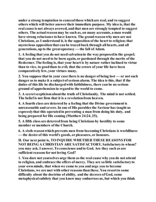 under a strong temptation to concealthose whichare real, and to suggest
others which will better answertheir immediate purpose. My idea is, that the
real cause is not always avowed, and that men are strongly tempted to suggest
others. The actualreasonmay be such as, on many accounts, a man would
have strong reluctance to have known. The grand reasonwhy men are not
Christians, as I understand it, is the opposition of the heart to religion; that
mysterious opposition that can be traced back through all hearts, and all
generations, up to the greatapostasy — the fall of Adam.
1. A feeling that you do not need salvationin the way proposedin the gospel;
that you do not need to be born again, or pardoned through the merits of the
Redeemer. The feeling is, that your heart is by nature rather inclined to virtue
than to vice, to goodthan to evil; that the errors of your life have been
comparatively few, your virtues many.
2. You suppose that in your case there is no danger of being lost — or not such
danger as to make it a subjectof serious alarm. The idea is this, that if the
duties of this life be dischargedwith faithfulness, there can be no serious
ground of apprehension in regardto the world to come.
3. A secretscepticismaboutthe truth of Christianity. The mind is not settled.
The belief is not firm that it is a revelationfrom heaven.
4. A fourth class are deterred by a feeling that the Divine government is
unreasonable and severe. In one of His parables the Saviour has taught us
expresslythat this operatedin preventing a man from doing his duty, and
being prepared for His coming (Matthew 24:24, 25).
5. A fifth class are deterredfrom being Christians by hostility to some
member or members of the Church.
6. A sixth reasonwhich prevents men from becoming Christians is worldliness
— the desire of this world's goods, orpleasures, or honours.
II. Our next point is, TO INQUIRE WHETHER THESE REASONS FOR
NOT BEING A CHRISTIAN ARE SATISFACTORY. Satisfactoryto whom?
you may ask. I answer, To conscience andto God. Are they such as are
sufficient reasons for not loving God?
1. You dare not yourselves urge them as the real cause why you do not attend
to religion, and embrace the offers of mercy. They are so little satisfactoryto
your own minds, that when we come to you and urge you to become
Christians, we are met with other reasons than these. You resortto some
difficulty about the doctrine of ability, and the decrees ofGod, some
metaphysicalsubtlety that you know may embarrass us, but which you think
 