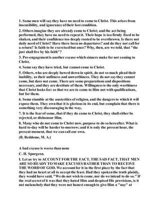 1. Some men will saythey have no need to come to Christ. This arises from
insensibility, and ignorance oftheir lost condition.
2. Others imagine they are already come to Christ; and the act being
performed, they have no need to repeatit. Their hope is too firmly fixed to be
shaken, and their confidence too deeply rooted to be overthrown. Is there not
daily need of Christ? Have there been no departures? and do they not callfor
a return? Is faith to be exercisedbut once? Why, then, are we told, that "the
just shall live by his faith"?
3. Pre-engagementis another excuse which sinners make for not coming to
Christ.
4. Some say they have tried, but cannotcome to Christ.
5. Others, who are deeply bowed down in spirit, do not so much plead their
inability, as their unfitness and unworthiness. They do not saythey cannot
come, but dare not come. There are some preparations and dispositions
necessary, and they are destitute of them. Willingness is the only worthiness
that Christ looks for: so that we are to come to Him not with qualifications,
but for them.
6. Some stumble at the austerities of religion, and the dangers to which it will
expose them. They ownthat it is glorious in its end, but complain that there is
something very discouraging in the way.
7. It is the fearof some, that if they do come to Christ, they shall either be
rejected, or dishonour Him.
8. Many who do not come to Christ now, purpose to do so hereafter. What is
hard to-day will be harder to-morrow; and it is only the present hour, the
present moment, that we cancall our own.
(B. Beddome, M. A.)
A bad excuse is worse than none
C. H. Spurgeon.
I. Let us try to ACCOUNT FOR THE FACT, THE SAD FACT, THAT MEN
ARE SO READY TO MAKE EXCUSES RATHER THAN TO RECEIVE
THE WORD OF GOD. We accountfor it in the first place by the fact that
they had no heart at all to acceptthe feast. Had they spokenthe truth plainly,
they would have said, "We do not wish to come, nor do we intend to do so." If
the realsecretof it was that they hated Him and despised His provisions, is it
not melancholy that they were not honest enoughto give Him a "nay" at
 