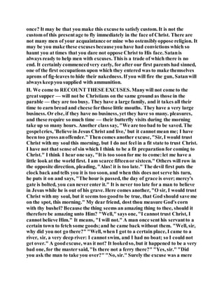 once? It may be that you make this excuse to satisfy custom. It is not the
custom of this presentage to fly immediately in the face of Christ. There are
not many men of your acquaintance or mine who ostensiblyoppose religion. It
may be you make these excuses becauseyou have had convictions which so
haunt you at times that you dare not oppose Christ to His face. Satanis
always ready to help men with excuses. This is a trade of which there is no
end. It certainly commencedvery early, for after our first parents had sinned,
one of the first occupations upon which they entered was to make themselves
aprons of fig-leaves to hide their nakedness. If you will fire the gun, Satanwill
always keepyou supplied with ammunition.
II. We come to RECOUNT THESE EXCUSES. Manywill not come to the
greatsupper — will not be Christians on the same ground as those in the
parable — they are too busy. They have a large family, and it takes all their
time to earn bread and cheese forthose little mouths. They have a very large
business. Or else, if they have no business, yet they have so many. pleasures,
and these require so much time — their butterfly visits during the morning
take up so many hours. Another class say, "We are too bad to be saved. The
gospelcries, 'Believe in Jesus Christ and live,' but it cannot mean me; I have
been too gross anoffender." Then comes another excuse, "Sir, I would trust
Christ with my soul this morning, but I do not feel in a fit state to trust Christ.
I have not that sense of sin which I think to be a fit preparation for coming to
Christ." I think I hear one say, "It is too soonfor me to come:let me have a
little look at the world first. I am scarce fifteenor sixteen." Others will row in
the opposite direction, pleading, "Alas! it is too late." The devil first puts the
clock back and tells you it is too soon, and when this does not serve his turn,
he puts it on and says, "The hour is passed, the day of grace is over; mercy's
gate is bolted, you can never enter it." It is never too late for a man to believe
in Jesus while he is out of his grave. Here comes another, "O sir, I would trust
Christ with my soul, but it seems too goodto be true, that God should save me
on the spot, this morning." My dear friend, dost thou measure God's corn
with thy bushel? Because the thing seems an amazing thing to thee, should it
therefore be amazing unto Him? "Well," says one, "I cannot trust Christ, I
cannot believe Him." It means, "I will not." A man once sent his servantto a
certain town to fetch some goods;and he came back without them. "Well, sir,
why did you not go there?" "Well, when I got to a certain place, I came to a
river, sir, a very deep river: I cannot swim, and I had no boat; so I could not
get over." A goodexcuse, was it not? It lookedso, but it happened to be a very
bad one, for the master said, "Is there not a ferry there?" "Yes, sir." "Did
you ask the man to take you over?" "No, sir." Surely the excuse was a mere
 