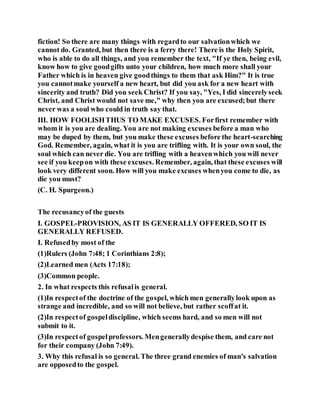 fiction! So there are many things with regardto our salvationwhich we
cannot do. Granted, but then there is a ferry there! There is the Holy Spirit,
who is able to do all things, and you remember the text, "If ye then, being evil,
know how to give goodgifts unto your children, how much more shall your
Father which is in heaven give goodthings to them that ask Him?" It is true
you cannotmake yourself a new heart, but did you ask for a new heart with
sincerity and truth? Did you seek Christ? If you say, "Yes, I did sincerelyseek
Christ, and Christ would not save me," why then you are excused;but there
never was a soul who could in truth say that.
III. HOW FOOLISHTHUS TO MAKE EXCUSES. Forfirst remember with
whom it is you are dealing. You are not making excuses before a man who
may be duped by them, but you make these excuses before the heart-searching
God. Remember, again, what it is you are trifling with. It is your own soul, the
soul which can never die. You are trifling with a heavenwhich you will never
see if you keepon with these excuses. Remember, again, that these excuses will
look very different soon. How will you make excuses whenyou come to die, as
die you must?
(C. H. Spurgeon.)
The recusancyof the guests
I. GOSPEL-PROVISION, AS IT IS GENERALLY OFFERED, SO IT IS
GENERALLY REFUSED.
I. Refusedby most of the
(1)Rulers (John 7:48; 1 Corinthians 2:8);
(2)Learned men (Acts 17:18);
(3)Common people.
2. In what respects this refusalis general.
(1)In respectof the doctrine of the gospel, which men generallylook upon as
strange and incredible, and so will not believe, but rather scoffat it.
(2)In respectof gospeldiscipline, which seems hard, and so men will not
submit to it.
(3)In respectof gospelprofessors. Mengenerallydespise them, and care not
for their company (John 7:49).
3. Why this refusal is so general. The three grand enemies of man's salvation
are opposedto the gospel.
 