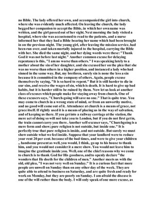 no Bible. The lady offered her own, and accompaniedthe girl into church,
where she was evidently much affected. On leaving the church, the lady
beggedher companion to acceptthe Bible, in which her ownname was
written, and the girl passedout of her sight. Next morning the lady visited a
hospital, where she was accustomedto read to the patients, and a nurse
informed her that they had a Bible bearing her name which had been brought
in on the previous night. The young girl, after leaving the mission service, had
been run over, and takenmortally injured to the hospital, carrying the Bible
with her. She died the same night, and her dying words were these:"Thank
God it was not before last night." Another common excuse for delaying
repentance is this, "I am no worse than others." I was speaking lately to a
mother about the sin of her daughter, and she excusedher on the plea that she
was no worse than others in a higher position, and instanced a lady who had
sinned in the same way. But, my brethren, surely sin is none the less a sin
because it is committed in the company of others. Again, people excuse
themselves by saying, "It is so hard to repent." But it is still harder to die in
our sins, and receive the wages ofsin, which is death. It is hard to give up bad
habits, but it is harder still to be ruined by them. Now let us look at another
class ofexcuses whichpeople make for staying away from church. One of
these excusers says, "Church-going will save no one." That is quite true. You
may come to church in a wrong state of mind, or from an unworthy motive,
and no goodwill come out of it. Attendance at church is a means of grace, not
grace itself. If rightly used it is a means of placing us in the wayof salvation,
and of keeping us there. If you getinto a railway carriage atthe station, the
mere act of doing so will not take you to London, but if you do not first getin,
the train cannotcarry you there. Another self-excusersays, "Churchgoing is a
mere form and show;pure religion is not outside, but inside one." It is
perfectly true that pure religion is inside, and not outside. But surely we must
show outside what we feel inside. Suppose that your landlord were to reduce
your rent 20 per cent. because of the bad times, and were to give your children
,, handsome presentas well, you would, I think, go up to his house to thank
him, and you would not considerit a mere show. You would not leave him to
imagine the gratitude inside you. Well, one of the chief reasons why we come
to church is to thank God for His goodness, andto openly declare "the
wonders that He doeth for the children of men." Another meets us with the
old, old plea, "I was not very well on Sunday." It is a curious fact that more
people are unwell on Sunday than on any other day of the week. Theyare
quite able to attend to business on Saturday, and are quite fresh and ready for
work on Monday, but they are poorly on Sunday. I am afraid the disease is
one of the will rather than the body. I will only speak ofone more excuse, as
 