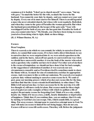 common as it is foolish. "I don't go to church myself," says a man, "but my
wife goes."So much the better for the wife, so much the worse for the
husband. You cannotdo your duty by deputy, and you cannot save your soul
by deputy. Every one of us must answerfor himself. There is an old legendof
a man who never attended church, but whose wife went regularly. Both died,
and when they came to the gates ofParadise the woman passedin. But when
the husband presentedhimself, the keeperof the gate said, "Your wife
worshipped God for both of you, now she has gone into Paradise for both of
you, you cannot enter here." My friends, you who have been trying to excuse
yourselves from doing what is right, think on these things.
(H. J. Wilmot Buxton, M. A.)
Excuses
DeanVaughan.
There is scarcelya sin which we can commit, for which, to ourselves if not to
others, we cannotfind some excuse. If we have told a direct falsehood, we say
to ourselves that we were surprised into it: we were askeda question on the
sudden; and in the hurry, takenoff our guard, we answeredit one way when
we should have answeredit another: it was the fault of the master who asked
such a question; why could he not have let it alone? Forother acts of sin there
is the excuse oftemptation: we should not have done it but for bad example,
or the suggestionor solicitationof another; it was scarcelyour act;
circumstances causedit; and so Providence itself is sometimes made to share
the blame with us. So much for sins of commission;eachhas its appropriate
excuse. And even more is this so with our omissions. We scarcelyeverneglect
a private duty without making to ourselves some excuse forit. We omit or
post. pone our morning prayer; which of us does not excuse this for the time,
and then find that the excuse extends itself indefinitely to other times? The
Bible is left unread one day; we have an excuse for it; the next day it is still
less thought of, still more easily let alone. But excuses made for these single
acts of neglectare only examples of those with which we palliate a life of
neglect. Do not matte excuse for forgetting God. Think of it as a sin, a daily,
hourly sin. Think of it too as a toss, a daffy, hourly diminution or deprivation
of happiness. Think that, if you continue thus, you are undone; that it is only
by turning to God that you can escape.This, which sounds little, is a great
thing. Put awayexcuses. Attempt none to yourselves;attempt none to God. No
man will make an excuse to himself for not being happy; then do not you.
Excuses will never ceasetill earth ceases. Thenthey will. Before the judgment-
 