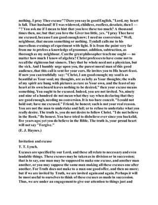 nothing, I pray Thee excuse"?Dare you sayin goodEnglish, "Lord, my heart
is full. That husband! If I was widowed, childless, roofless,desolate, then I —
"? You ask me if I mean to hint that you love these too much? A thousand
times then, no; but that you love the Giver too little, yes. "I pray Thee have
me excused, becauseI am goodenoughnow; I need no conversion." Well,
neighbour, that means something or nothing. Tyndall calls me to his
marvellous evenings of experiment with light. It is from the point very far
from me to profess a knowledge ofgrammar, addition, subtraction, as
thorough as my neighbour. Canthe greatphilosopher teachme ought — no
matter how much I know of algebra? Christ professesto have come not to
recallthe righteous but sinners. They that be whole need not a physician, but
the sick. And I humbly urge upon you, the purest moral man of this good
audience, that this call is sent for your ears. He invites you to His heart-feast.
If now you cantruthfully say: "Christ, I am goodenough; my soul is as
beautiful as Your soul; my thoughts, are as lofty as Your thoughts; the walls
of my spirit are hung with pictures as rare as Your own, and the feastof my
heart at its own board leaves nothing to be desired," then your excuse means
something. You ought to be excused. Indeed, you are not invited. No, ninety
and nine of a hundred do not mean what they say when declaring that they
are goodenough, needing no conversion. It is too bare conceit. "Icould not
hold out; have me excused." Friend, be honest; such is not your real reason.
You are not the man to undertake and fail; or to refuse to undertake what you
really desire. The truth is, you do not desire to follow Christ. "I do not believe
in the Book."Be honest. You have tried to disbelieve ever since you backslid,
five years ago;yet you do believe in the Bible. The truth is, your proud heart
will not say "Forgive."
(E. J. Haynes.)
Invitation and excuse
T. T. Lynch.
Excuses are specifiedby our Lord, and these all relate to necessaryand even
laudable things. These excuses maybe takenas in division or in succession;
that is to say, one man may be supposed to make one excuse, and another man
another, or you may suppose the same man making all these excuses one after
another. ForTruth does not make to a man one goodoffer, and then no more;
but if we are invited by Truth, we are invited againand again. Perhaps it will
be most useful to ourselves to think of these excuses as made in succession.
Thus, we are under an engagementto give our attention to things just and
 