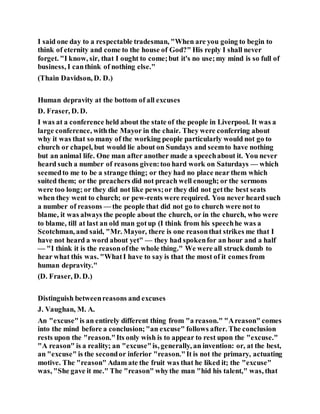 I said one day to a respectable tradesman, "When are you going to begin to
think of eternity and come to the house of God?" His reply I shall never
forget. "I know, sir, that I ought to come;but it's no use;my mind is so full of
business, I canthink of nothing else."
(Thain Davidson, D. D.)
Human depravity at the bottom of all excuses
D. Fraser, D. D.
I was at a conference held about the state of the people in Liverpool. It was a
large conference, withthe Mayor in the chair. They were conferring about
why it was that so many of the working people particularly would not go to
church or chapel, but would lie about on Sundays and seemto have nothing
but an animal life. One man after another made a speechabout it. You never
heard such a number of reasons given:too hard work on Saturdays — which
seemedto me to be a strange thing; or they had no place near them which
suited them; or the preachers did not preach well enough; or the sermons
were too long; or they did not like pews;or they did not getthe best seats
when they went to church; or pew-rents were required. You never heard such
a number of reasons — the people that did not go to church were not to
blame, it was always the people about the church, or in the church, who were
to blame, till at last an old man gotup (I think from his speechhe was a
Scotchman, and said, "Mr. Mayor, there is one reasonthat strikes me that I
have not heard a word about yet" — they had spokenfor an hour and a half
— "I think it is the reasonofthe whole thing." We were all struck dumb to
hear what this was. "WhatI have to say is that the most of it comes from
human depravity."
(D. Fraser, D. D.)
Distinguish betweenreasons and excuses
J. Vaughan, M. A.
An "excuse"is an entirely different thing from "a reason." "Areason" comes
into the mind before a conclusion;"an excuse" follows after. The conclusion
rests upon the "reason."Its only wish is to appear to rest upon the "excuse."
"A reason" is a reality; an "excuse"is, generally, an invention: or, at the best,
an "excuse" is the secondor inferior "reason."It is not the primary, actuating
motive. The "reason" Adam ate the fruit was that he liked it; the "excuse"
was, "She gave it me." The "reason" whythe man "hid his talent," was, that
 