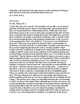 with pains, and transient as the honeymoon, are their apologyfor letting go
their chance to secure the eternal blessednessofheaven.
(J. A. Seiss, D. D.)
The excuses
W. Hay Aitken, M. A.
"I pray thee, have me excused." I do not think you can offer a worse prayer
than that. Of all the prayers that everleft human lips, and of all the desires
that ever formed themselves within human hearts, I think this is the most
fatal. Must I not go as far as to say that such a reception of the offer of God's
mercy constitutes the grand crowning sin of man? One might have expected
there would have been quite a demand for invitations, that everybody would
have been besieging the house and asking the chamberlain, or the secretary,
or the greatperson, whoeverhe might be, "Canyou give us an invitation to
the feast?" Whenone of our princes is married, only a certainnumber of
invitations are issued; and only a certainnumber of people can be present on
the occasion. Supposing the tickets for such a ceremonycould be sold, I
wonder what they would fetch. I should not be surprised if some gentlemen in
London would be ready to pay down a hundred or five hundred pounds, just
for the privilege of being present and being able to say, "I saw Prince So-and-
so married." But the honour cannot be bought for money; you must occupy a
high socialpositionbefore you can get such an invitation. Whoeverheard of a
man in such circumstances making an excuse? Now aboutthese excuses. I
want you to observe, my friends, how these men receivedthe message. In
Matthew's Gospelwe read of some who "entreatedthe servants spitefully, and
slew them." And there has been always a class of that kind — I mean to say,
that there is always a certainnumber of persons bitterly hostile to religion.
They hate it. If they could, they would kindle the fires of Smithfield again.
There was another class ofpersons to whom the invitation came;and who are
they? The man whom he now addressesis a most polite and civil person, a
perfect gentleman. Oh, dear me, no! Say a rough word! Neverthought of such
a thing. "My goodsir, now I hope you will understand that the very lastthing
I wish is, to convey to the mind of that admirable person who sent you on your
errand anything like a feeling of contempt for the kind invitation which he has
been goodenough to offer me. On the contrary, I have the greatestpossible
respectfor him. I should be very sorry indeed if anything I saidhurt his
feelings in the leastdegree;but the realplain truth of it is, that you know, sir,
I am in a very awkwardposition. I should be very gladto go to the feast;I
 