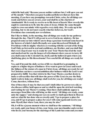which He had said, “Becauseyouare neither coldnor hot, I will spew you out
of My mouth.” Therefore you poor LaodiceanBelievers thatare here this
morning, if you have any promptings towards Christ, arise, for all things are
ready and before you are aware, your soul shall be as the chariots of
Amminadab! He is ready to receive us to His heart of hearts! How sweetlythis
ought to constrainus to fly into the arms of Jesus. Ithink the same thought
ought to cross ourminds with regardto every daily duty. We wake up in the
morning, but we do not know exactly what lies before us, for God’s
Providence has constantlynew revelations.
But I like to think, in the morning, that all things are ready for my pathway
through the day. That if I will go out to serve God in my ministry, He has
prepared some ear into which I am to drop a gracious wordand some heart in
the furrows of which I shall effectually sow some blessedseed!Behold, all
Providence with its mighty wheels is co-working withthe servant of the living
God! Only go forward in zeal and confidence, my Brother, and you shall find
that every step of your way is ready for you! Your Masterhas trod the road
and marked out for you the houses of refreshment where you are to tarry till
you shall come to the CelestialCity, itself, and the hallowed spots where you
shall bring glory to His blessedname! Fora useful life all things are ready for
us.
Yes, and if beyond the daily service of life we should feel a prompting to
aspire to a higher degree of holiness–ifwe want to grow in Grace and reach
the fullness of the stature of a man in Christ Jesus–allthings are ready for us!
No Christian can have a sacredambition after holiness which the Lord is not
prepared to fulfill. You that wish to be like Your Master, you that desire to
make a self-sacrifice thatwill show the powerof His Grace in you–the Holy
Spirit waits to help you–allthings shall work for you, for all things are ready!
Come, therefore, without fear.
One of these days it may be that you and I shall either be grownvery old, or
else disease willlay hold upon us and we shall lie upon the sick bed watching
and waiting for our Master’s coming. Then there shall suddenly appear a
messengerfrom Him who will bring us this word, “All things are ready, come
unto the supper,” and closing our eyes on earth we shall open them in Heaven
and see whatHe has done who so sweetlysaid, “I go to prepare a place for
you, and if I go to prepare a place for you I will come againand receive you
unto Myself, that where I am, there you may be also.”
Oh, it will be a joyous moment when we shall hear the summons, “All things
are ready, quit your house of clay, your farm, your merchandise and even her
who lies in your bosom, for the marriage of the Lamb has come and you must
 