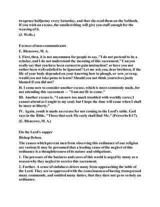 twopence halfpenny every Saturday, and that she read them on the Sabbath.
If you wish an excuse, the smallestthing will give you stuff enough for the
weaving of it.
(J. Wells.)
Excuses ofnon-communicants
E. Blencowe,M. A.
I. First, then, it is not uncommon for people to say, "I do not pretend to be a
scholar, and I do not understand the meaning of this sacrament." Canyou
really say that you have been earnestto gain instruction? or have you not
rather been wellsatisfiedto be ignorant? Let me ask you, dear brethren, if the
life of your body depended on your knowing how to plough, or sow, orreap,
would you not take pains to learn? Should you not think yourselves justly
blamed if you did not?
II. I come now to consideranother excuse, which is most commonly made, for
not attending this sacrament — "I am not fit to come."
III. Another excuse is, "I am now too much troubled with worldly cares;I
cannot attend as I ought to my soul; but I hope the time will come when I shall
be more at liberty."
IV. Again, youth is made an excuse for not coming to the Lord's table. God
says in the Bible, "Those thatseek Me early shall find Me." (Proverbs 8:17).
(E. Blencowe,M. A.)
On the Lord's supper
Bishop Dehon.
The causes whichprevent men from observing this ordinance of our religion
are various It may be presumed that a leading cause ofthe neglect of this
ordinance is a thoughtlessnessofits nature and obligations.
1. The pressure of the business and cares of this world is urged by many as a
reasonwhy they neglectto receive this sacrament.
2. Further. A sense of sinfulness deters many from approaching the table of
the Lord. They are so oppressedwith the consciousnessofhaving transgressed
many commands, and omitted many duties, that they dare not go to so holy an
ordinance.
 