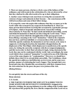 3. There are many persons, who have a lively sense ofthe holiness of this
ordinance, and wish to join in the celebrationof it, who are deterred by a fear
that they shall not be able afterwards to live up to their obligations.
4. Another cause whichprevents men from receiving this sacramentis the
existence ofanger and animosity in their bosoms — the consciousnessofill-
will betweenthem and some of their fellow-beings.
5. It is urged by some who neglectthis ordinance that they see many go to the
Lord's table who seemnot in any respectto be benefited by it. There are
many persons deterred from receiving this sacramentby a particular passage
of Scripture, which is frequently misunderstood. I mean that striking
observationby St. Paul, that "he that eateth and drinketh unworthily, eateth
and drinketh damnation to himself, not discerning the Lord's body." There
are two causes from which the misapplication of this passageproceeds —
from affixing a meaning to the word "damnation," which in the originalit
does not bear, and from indefinite or erroneous ideas of the unworthiness
which the apostle condemns. By damnation is not here meant, as by many is
supposed, everlasting destruction, but immediate disapprobation, the
displeasure of the MostHigh; which displeasure is manifested, as the apostle
states, by visiting the unworthy recipients with divers temporal judgments;
and this too in order to their final salvation;if, haply, being chastenedof the
Lord, they may not be condemned with the world. And, accordingly, the same
word which is here rendered "damnation" is rendered in one of the following
verses of the same chapter, by "condemnation." Moreover, we should have
definite ideas what it is to eatand drink unworthily. The Corinthians, whom
the apostle here addresses, hadfallen into an irreverent, and in some cases
profane, manner of celebrating the Lord's Supper. They brought their own
bread and wine; they blended this sacredmystery with their common feast;
the rich waited not for the poor; the poor were jealous ofthe rich.
(Bishop Dehon.)
Go out quickly into the streets and lanes of the city
Home missions
J. E. Goode.
I. THE PARTIES TO WHOM THE SERVANT WAS DIRECTED TO
MAKE KNOWN HIS BENEVOLENT COMMISSION. Stripped of its
figurative clothing, the passageintimates to us the calling of the Gentiles upon
the rejectionof the gospelby the Jews. Butthe compassionofthe Lord was as
 