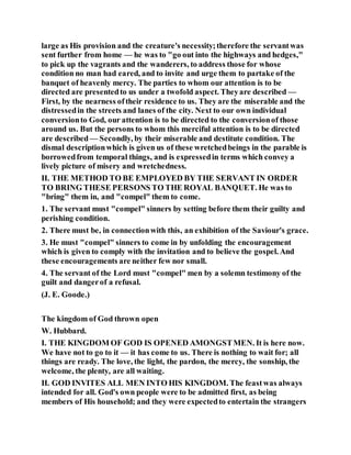 large as His provision and the creature's necessity;therefore the servantwas
sent further from home — he was to "go out into the highways and hedges,"
to pick up the vagrants and the wanderers, to address those for whose
condition no man had eared, and to invite and urge them to partake of the
banquet of heavenly mercy. The parties to whom our attention is to be
directed are presentedto us under a twofold aspect. Theyare described —
First, by the nearness oftheir residence to us. They are the miserable and the
distressedin the streets and lanes of the city. Next to our own individual
conversionto God, our attention is to be directed to the conversionof those
around us. But the persons to whom this merciful attention is to be directed
are described— Secondly, by their miserable and destitute condition. The
dismal descriptionwhich is given us of these wretchedbeings in the parable is
borrowedfrom temporal things, and is expressedin terms which convey a
lively picture of misery and wretchedness.
II. THE METHOD TO BE EMPLOYED BY THE SERVANT IN ORDER
TO BRING THESE PERSONS TO THE ROYAL BANQUET. He was to
"bring" them in, and "compel" them to come.
1. The servant must "compel" sinners by setting before them their guilty and
perishing condition.
2. There must be, in connectionwith this, an exhibition of the Saviour's grace.
3. He must "compel" sinners to come in by unfolding the encouragement
which is given to comply with the invitation and to believe the gospel. And
these encouragements are neither few nor small.
4. The servant of the Lord must "compel" men by a solemn testimony of the
guilt and dangerof a refusal.
(J. E. Goode.)
The kingdom of God thrown open
W. Hubbard.
I. THE KINGDOM OF GOD IS OPENED AMONGSTMEN. It is here now.
We have not to go to it — it has come to us. There is nothing to wait for; all
things are ready. The love, the light, the pardon, the mercy, the sonship, the
welcome, the plenty, are all waiting.
II. GOD INVITES ALL MEN INTO HIS KINGDOM. The feastwas always
intended for all. God's own people were to be admitted first, as being
members of His household; and they were expectedto entertain the strangers
 