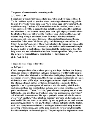 The powerof earnestness in converting souls
J. L. Peck, D. D.
I once knew a wonderfully successfulwinner of souls. Few were so blessed.
Yet he could not speak six words without stuttering and stammering painful
to hear. Everybody would have said, "He'd better keep still"; but everybody
would be wrong. The love of Christ will burn up the chaff of your excuses.
The angelwas terribly in earnestwhen he laid hold of Lot and brought him
out of Sodom. If you are thus roused, then your vigils of prayer and hand-to-
hand labour for souls will prove the reality of your Christian life. A gaygirl
went to Troy to buy a ball-dress, fell in the way of a newly-converted
companion, and came under the power of an endless life; returned home,
roused her father out of his formal piety, and then sought out and led to
Christ the pastor's daughter. These two girls started a prayer-meeting, and in
ten days from the time that the unworn, now useless, ball-dress was brought
home, so mighty a work of grace had begun that the pastor sentto Troy for
help in the new and unlooked-for burdens thrown upon him. "Go ye out into
the highways. Compel them to come in; for yet there is room."
(J. L. Peck, D. D.)
The gospelfeastis free to the vilest
A. P. Foster.
Christ has spread the table, and our poverty, our imperfections, our limping
steps, our blindness of spiritual sight, are the reasons why He would have us
come. The island of Molokai, in the HawaiianArchipelago, is set apart for the
occupancyof lepers. These poor, filthy beings staggeraboutthere in all stages
of disease, a most pitiful sight. Now, suppose a famous physician lands upon
the island, and sends out his invitations through the community. He has
spread a table large enough for all, and on it placed a variety of delicacies
such as none there had ever tasted, which are a sovereignspecific againstthe
prevalent disorder. "Come," says he, "poordiseasedcompany, and sit at my
table just as you are. This feastwill cure you. You are incurable otherwise."
All Molokaiis in commotion. The lepers gatherin knots and talk the matter
over. "Oh," saythey, "whata looking company are we to sit down at a rich
man's table! We had better wait awhile. By and by, perhaps, we shall be more
presentable, and then we will go." So they send up a delegationto the doctor,
with their compliments and thanks, but beg to be excusedtill they are more
deserving of the honour. And so the good man sadly turns away, leaving the
islanders slowly to rot into their graves. The passage before us presents a case
 