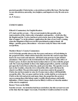 preciselyparallel. Christ invites a sin-strickenworld to His feast. The factthat
we are sin-stricken, unworthy, lost, helpless, and hopeless is why He asks us to
come.
(A. P. Foster.)
COMENTARIES
Ellicott's Commentary for English Readers
(17) And sent his servant.—The servantstands in this parable as the
representative of the whole order of prophets and apostles—ofallwho, like
the Baptistand the Twelve, had been sent to invite men to the Kingdom. “The
time of supper” is, in the primary application, the time of our Lord’s coming,
when the Kingdom of Heaven was first proclaimed as nigh at hand. All
things—pardon, peace, blessedness—werenow ready for those who would
acceptthem.
Matthew Henry's Concise Commentary
14:15-24 In this parable observe the free grace and mercy of God shining in
the gospelofChrist, which will be food and a feastfor the soul of a man that
knows its own wants and miseries. All found some pretence to put off their
attendance. This reproves the Jewishnation for their neglectof the offers of
Christ's grace. It shows also the backwardnessthere is to close with the gospel
call. The want of gratitude in those who slight gospeloffers, and the contempt
put upon the God of heaventhereby, justly provoke him. The apostles were to
turn to the Gentiles, when the Jews refusedthe offer; and with them the
church was filled. The provision made for precious souls in the gospelof
Christ, has not been made in vain; for if some reject, others will thankfully
acceptthe offer. The very poor and low in the world, shall be as welcome to
Christ as the rich and great;and many times the gospelhas the greatest
successamong those that labour under worldly disadvantages and bodily
infirmities. Christ's house shall at last be filled; it will be so when the number
of the electis completed.
Barnes'Notes on the Bible
Sent his servant - An invitation had been sent before, but this servant was sent
at the time that the supper was ready. From this it would seemthat it was the
 