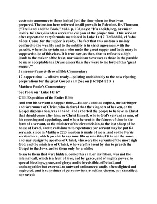custom to announce to those invited just the time when the feastwas
prepared. The custom here referred to still prevails in Palestine. Dr. Thomson
("The Land and the Book," vol. i. p. 178)says:"If a sheikh, beg, or emeer
invites, he always sends a servant to call you at the proper time. This servant
often repeats the very formula mentioned in Luke 14:17; Tefŭddŭlû, el 'asha
hâder. Come, for the supper is ready. The factthat this custom is mainly
confined to the wealthy and to the nobility is in strict agreementwith the
parable, where the certainman who made the greatsupper and bade many is
supposedto be of this class. It is true now, as then, that to refuse is a high
insult to the maker of the feast, nor would such excuses as those in the parable
be more acceptable to a Druse emeerthan they were to the lord of this 'great
supper.'"
Jamieson-Fausset-BrownBible Commentary
17. supper-time … all now ready—pointing undoubtedly to the now ripening
preparations for the great Gospelcall. (See on [1670]Mt22:4.)
Matthew Poole's Commentary
See Poole on"Luke 14:16"
Gill's Exposition of the Entire Bible
And sent his servant at supper time,.... Either John the Baptist, the harbinger
and forerunner of Christ, who declaredthat the kingdom of heaven, or the
Gospeldispensation, was at hand; and exhorted the people to believe in Christ
that should come after him; or Christ himself, who is God's servant as man, of
his choosing andappointing, and whom he sentin the fulness of time in the
form of a servant, as the minister of the circumcision, to the lost sheepof the
house of Israel, and to callsinners to repentance;or servantmay be put for
servants, since in Matthew 22:3 mention is made of more; and so the Persic
version here; which parable bears some likeness to this, if it is not the same;
and may designthe apostles ofChrist, who were the servants of the most high
God, and the ministers of Christ, who were first sent by him to preachthe
Gospelto the Jews, and to them only for a while:
to say to them that were bidden, come: this call, or invitation, was not the
internal call, which is a fruit of love, and by grace, andof mighty power; to
specialblessings, grace, andglory; and is irresistible, effectual, and
unchangeable:but external, to outward ordinances:and is often slighted and
neglected;and is sometimes of persons who are neither chosen, nor sanctified,
nor saved:
 