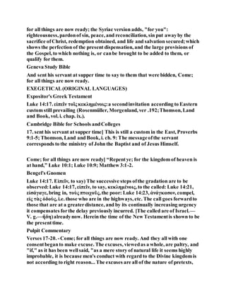 for all things are now ready; the Syriac version adds, "for you":
righteousness, pardonof sin, peace, and reconciliation, sin put awayby the
sacrifice ofChrist, redemption obtained, and life and salvation secured;which
shows the perfection of the present dispensation, and the large provisions of
the Gospel, to which nothing is, or canbe brought to be added to them, or
qualify for them.
Geneva Study Bible
And sent his servant at supper time to say to them that were bidden, Come;
for all things are now ready.
EXEGETICAL(ORIGINAL LANGUAGES)
Expositor's Greek Testament
Luke 14:17. εἰπεῖν τοῖς κεκλημένοις:a secondinvitation according to Eastern
custom still prevailing (Rosenmüller, Morgenland, ver .192;Thomson, Land
and Book, vol. i. chap. ix.).
Cambridge Bible for Schools andColleges
17. sent his servant at supper time] This is still a custom in the East, Proverbs
9:1-5; Thomson, Land and Book, i. ch. 9: The messageofthe servant
corresponds to the ministry of John the Baptist and of Jesus Himself.
Come; for all things are now ready] “Repentye; for the kingdom of heaven is
at hand,” Luke 10:1; Luke 10:9; Matthew 3:1-2.
Bengel's Gnomen
Luke 14:17. Εἰπεῖν, to say) The successive steps ofthe gradation are to be
observed:Luke 14:17, εἰπεῖν, to say, κεκλημένοις, to the called: Luke 14:21,
εἰσάγαγε, bring in, τοὺς πτωχοῦς, the poor: Luke 14:23, ἀνάγκασον, compel,
εἰς τὰς ὁδοὺς, i.e. those who are in the highways, etc. The call goes forwardto
those that are at a greaterdistance, and by its continually increasing urgency
it compensates forthe delay previously incurred. [The called are of Israel.—
V. g.—ἤδη)alreadynow. Herein the time of the New Testamentis shown to be
the presenttime.
Pulpit Commentary
Verses 17-20. -Come; for all things are now ready. And they all with one
consentbeganto make excuse. The excuses, viewedas a whole, are paltry, and
"if," as it has been wellsaid, "as a mere story of natural life it seems highly
improbable, it is because men's conduct with regard to the Divine kingdom is
not according to right reason... The excuses are all of the nature of pretexts,
 