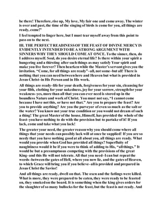 be there! Therefore, rise up, My love, My fair one and come away. The winter
is over and past, the time of the singing of birds is come for you, all things are
ready, come!”
I feel tempted to linger here, but I must tear myself awayfrom this point to
pass on to the next.
III. THE PERFECTREADINESSOF THE FEAST OF DIVINE MERCYIS
EVIDENTLY INTENDEDTO BE A STRONG ARGUMENT WITH
SINNERS WHY THEY SHOULD COME AT ONCE. To the sinner, then, do
I address myself. Soul, do you desire eternal life? Is there within your spirit a
hungering and a thirsting after such things as may satisfy Your spirit and
make you live forever? Then hearkenwhile the Master’s servantgives you the
invitation. “Come, for all things are ready”–all, not some–but all! There is
nothing that you can need betweenhere and Heaven but what is provided in
Jesus Christ–in His Personand in His work.
All things are ready–life for your death, forgiveness foryour sin, cleansing for
your filth, clothing for your nakedness, joyfor your sorrow, strengthfor your
weakness–yes, more than all that you can ever need is stored up in the
boundless Nature and work of Christ. You must not say, “I cannotcome
because I have not this, or have not that.” Are you to prepare the feast? Are
you to provide anything? Are you the purveyor of even so much as the salt or
the water? You know not your true condition or you would not dream of such
a thing! The greatMasterof the house, Himself, has provided the whole of the
feast–youhave nothing to do with the provision but to partake of it! If you
lack, come and take what you lack!
The greateryour need, the greaterreasonwhy you should come where all
things that your needs canpossibly lack will at once be supplied! If you are so
needy that you have nothing goodat all about you, all things are ready. What
would you provide when God has provided all things? Superfluity of
naughtiness would it be if you were to think of adding to His, “allthings.” It
would be but a presumptuous competing with the provisions of the great
King–and this He will not tolerate. All that you need–Ican but repeatthe
words–betweenthe gates ofHell, where you now lie, and the gates ofHeaven,
to which Grace will bring you if you believe–allis provided and prepared in
Jesus Christ the Savior!
And all things are ready, dwell on that. The oxen and the fatlings were killed.
What is more, they were prepared to be eaten, they were ready to be feasted
on, they smokedon the board. It is something when the king gives orders for
the slaughterof so many bullocks for the feast, but the feastis not ready. And
 