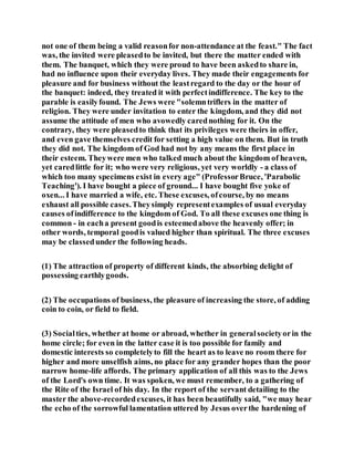 not one of them being a valid reasonfor non-attendance at the feast." The fact
was, the invited were pleasedto be invited, but there the matter ended with
them. The banquet, which they were proud to have been askedto share in,
had no influence upon their everyday lives. They made their engagements for
pleasure and for business without the leastregard to the day or the hour of
the banquet: indeed, they treated it with perfectindifference. The key to the
parable is easilyfound. The Jews were "solemntriflers in the matter of
religion. They were under invitation to enter the kingdom, and they did not
assume the attitude of men who avowedly carednothing for it. On the
contrary, they were pleasedto think that its privileges were theirs in offer,
and even gave themselves credit for setting a high value on them. But in truth
they did not. The kingdom of God had not by any means the first place in
their esteem. Theywere men who talked much about the kingdom of heaven,
yet caredlittle for it; who were very religious, yet very worldly - a class of
which too many specimens exist in every age" (ProfessorBruce, 'Parabolic
Teaching'). I have bought a piece of ground... I have bought five yoke of
oxen... I have married a wife, etc. These excuses, ofcourse, by no means
exhaust all possible cases.Theysimply representexamples of usual everyday
causes ofindifference to the kingdom of God. To all these excuses one thing is
common - in eacha present goodis esteemedabove the heavenly offer; in
other words, temporal goodis valued higher than spiritual. The three excuses
may be classedunder the following heads.
(1) The attraction of property of different kinds, the absorbing delight of
possessing earthlygoods.
(2) The occupations of business, the pleasure of increasing the store, of adding
coin to coin, or field to field.
(3) Socialties, whether at home or abroad, whether in generalsocietyorin the
home circle; for even in the latter case it is too possible for family and
domestic interests so completelyto fill the heart as to leave no room there for
higher and more unselfish aims, no place for any grander hopes than the poor
narrow home-life affords. The primary application of all this was to the Jews
of the Lord's own time. It was spoken, we must remember, to a gathering of
the Rite of the Israel of his day. In the report of the servant detailing to the
master the above-recordedexcuses, it has been beautifully said, "we may hear
the echo of the sorrowful lamentation uttered by Jesus overthe hardening of
 