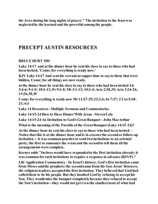 the Jews during his long nights of prayer." The invitation to the feastwas
neglectedby the learned and the powerful among the people.
PRECEPTAUSTIN RESOURCES
BRUCE HURT MD
Luke 14:17 and at the dinner hour he sent his slave to say to those who had
been invited, 'Come; for everything is ready now.'
KJV Luke 14:17 And sent his servant at supper time to sayto them that were
bidden, Come; for all things are now ready.
at the dinner hour he sent his slave to say to those who had been invited Lk
3:4-6; 9:1-5; 10:1-12;Pr 9:1-5; Mt 3:1-12; 10:1-4;Acts 2:38,39;Acts 3:24-26;
13:26,38,39
Come; for everything is ready now Mt 11:27-29;22:3,4;Jn 7:37; 2 Cor5:18-
21; 6:1
Luke 14 Resources - Multiple Sermons and Commentaries
Luke 14:15-24 How to Have Dinner With Jesus - StevenCole
Luke 14:15-24 An Invitation to God's GreatBanquet - John MacArthur
What is the meaning of the Parable of the GreatBanquet (Luke 14:15-24)?
At the dinner hour he sent his slave to sayto those who had been invited -
Notice that this is at the dinner hour and is in essencethe secondor follow-up
invitation -- it was common practice to send two invitations to an oriental
party, the first to announce the event and the secondto tell them all the
arrangements were complete.
Keener adds "Invitees would have respondedto the first invitation already; it
was common for such invitations to require a response in advance (RSVP)."
Life Application Commentary - In Israel’s history, God’s first invitation came
from Moses andthe prophets; the secondcame from his Son. Jesus’listeners,
the religious leaders, acceptedthe first invitation. They believed that God had
calledthem to be his people. But they insulted God by refusing to accepthis
Son. They would miss the banquet completelybecause they refused to accept
the Son’s invitation—they would not get even the smallesttaste of what had
 