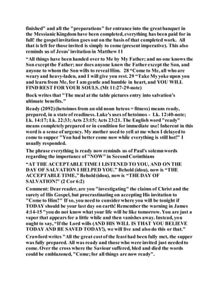 finished" and all the "preparations" for entrance into the greatbanquet in
the MessianicKingdom have been completed, everything has been paid for in
full! the gospelinvitation goes out on the basis of that completed work. All
that is left for those invited is simply to come (present imperative). This also
reminds us of Jesus'invitation in Matthew 11
“All things have been handed over to Me by My Father; and no one knows the
Son exceptthe Father; nor does anyone know the Fatherexcept the Son, and
anyone to whom the Son wills to revealHim. 28 “Come to Me, all who are
wearyand heavy-laden, and I will give you rest. 29 “Take Myyoke upon you
and learn from Me, for I am gentle and humble in heart, and YOU WILL
FIND REST FOR YOUR SOULS. (Mt 11:27-29-note)
Bock writes that "The meal at the table pictures entry into salvation’s
ultimate benefits."
Ready (2092)(hetoimos from an old noun heteos = fitness) means ready,
prepared, in a state of readiness. Luke's uses of hetoimos - Lk. 12:40-note;
Lk. 14:17; Lk. 22:33;Acts 23:15; Acts 23:21. The English word "ready"
means completelyprepared or in condition for immediate use! Inherent in this
word is a sense of urgency. My mother used to yell at me when I delayedto
come to supper "You had better come now while everything is still hot!" I
usually responded.
The phrase everything is ready now reminds us of Paul's solemnwords
regarding the importance of "NOW" in SecondCorinthians
“AT THE ACCEPTABLE TIME I LISTENED TO YOU, AND ON THE
DAY OF SALVATION I HELPED YOU.” Behold (idou), now is “THE
ACCEPTABLE TIME,” Behold(idou), now is “THE DAY OF
SALVATION!” (2 Cor 6:2)
Comment: Dearreader, are you "investigating" the claims of Christ and the
surety of His Gospel, but procrastinating on accepting His invitation to
"Come to Him?" If so, you need to considerwhere you will be tonight if
TODAY should be your last day on earth! Remember the warning in James
4:14-15 "you do not know what your life will be like tomorrow. You are just a
vapor that appears for a little while and then vanishes away. Instead, you
ought to say, “If the Lord wills (AND HIS WILL IS THAT YOU BELIEVE
TODAY AND BE SAVED TODAY!), we will live and also do this or that."
Crawford writes "All the great costof the feasthad been fully met, the supper
was fully prepared. All was ready and those who were invited just neededto
come. Over the cross where the Saviour suffered, bled and died the words
could be emblazoned, "Come;for all things are now ready".
 