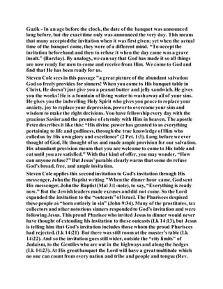 Guzik - In an age before the clock, the date of the banquet was announced
long before, but the exacttime only was announced the very day. This means
that many acceptedthe invitation when it was first given; yet when the actual
time of the banquet came, they were of a different mind. “To acceptthe
invitation beforehand and then to refuse it when the day came was a grave
insult.” (Barclay). By analogy, we can saythat God has made it so all things
are now ready for men to come and receive from Him. We come to God and
find that He has been ready for us.
Steven Cole sees in this passage "a greatpicture of the abundant salvation
God so freely provides for sinners! When you come to His banquet table in
Christ, He doesn’tjust give you a peanut butter and jelly sandwich. He gives
you the works!He is a fountain of living water to washawayall of your sins.
He gives you the indwelling Holy Spirit who gives you peace to replace your
anxiety, joy to replace your depression, powerto overcome your sins and
wisdom to make the right decisions. You have fellowshipevery day with the
gracious Saviorand the promise of eternity with Him in heaven. The apostle
Peterdescribes it like this: “His divine powerhas granted to us everything
pertaining to life and godliness, through the true knowledge ofHim who
calledus by His own glory and excellence” (2 Pet. 1:3). Long before we ever
thought of God, He thought of us and made ample provision for our salvation.
His abundant provision means that you are welcome to come to His table and
eat until you are satisfied." With that kind of offer, you may wonder, “How
can anyone refuse?” But Jesus’parable clearlywarns that some do refuse
God’s broad, free, and ample invitation.
Steven Cole applies this secondinvitation to God's invitation through His
messenger, Johnthe Baptist writing "Whenthe dinner hour came, Godsent
His messenger, Johnthe Baptist(Mal 3:1-note), to say, “Everything is ready
now.” But the Jewishleaders made excuses anddid not come. So the Lord
expanded the invitation to the “outcasts”ofIsrael. The Pharisees despised
these people as “born entirely in sin” (John 9:34). Many of the prostitutes, tax
collectors andother notorious sinners respondedto God’s invitation and were
following Jesus. This proud Pharisee who invited Jesus to dinner would never
have thought of extending his invitation to these outcasts (Lk 14:13), but Jesus
is telling him that God’s invitation includes those whom the proud Pharisees
had rejected. (Lk 14:21) But there was still room at the master’s table (Lk
14:22). And so the invitation goes still wider, outside the “city limits” of
Judaism, to the Gentiles who are out in the highways and along the hedges
(Lk 14:23). At His greatbanquet the Lord will have a greatmultitude which
no one can count from every nation and tribe and people and tongue (Rev.
 