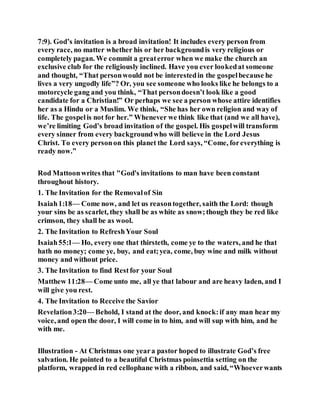 7:9). God’s invitation is a broad invitation! It includes every person from
every race, no matter whether his or her backgroundis very religious or
completely pagan. We commit a greaterror when we make the church an
exclusive club for the religiously inclined. Have you ever lookedat someone
and thought, “That personwould not be interestedin the gospelbecause he
lives a very ungodly life”? Or, you see someone who looks like he belongs to a
motorcycle gang and you think, “That persondoesn’t look like a good
candidate for a Christian!” Or perhaps we see a person whose attire identifies
her as a Hindu or a Muslim. We think, “She has her own religion and way of
life. The gospelis not for her.” Whenever we think like that (and we all have),
we’re limiting God’s broad invitation of the gospel. His gospelwill transform
every sinner from every backgroundwho will believe in the Lord Jesus
Christ. To every personon this planet the Lord says, “Come, foreverything is
ready now.”
Rod Mattoonwrites that "God's invitations to man have been constant
throughout history.
1. The Invitation for the Removalof Sin
Isaiah1:18— Come now, and let us reasontogether, saith the Lord: though
your sins be as scarlet, they shall be as white as snow;though they be red like
crimson, they shall be as wool.
2. The Invitation to RefreshYour Soul
Isaiah55:1— Ho, every one that thirsteth, come ye to the waters, and he that
hath no money; come ye, buy, and eat;yea, come, buy wine and milk without
money and without price.
3. The Invitation to find Restfor your Soul
Matthew 11:28— Come unto me, all ye that labour and are heavy laden, and I
will give you rest.
4. The Invitation to Receive the Savior
Revelation3:20— Behold, I stand at the door, and knock:if any man hear my
voice, and open the door, I will come in to him, and will sup with him, and he
with me.
Illustration - At Christmas one yeara pastor hoped to illustrate God’s free
salvation. He pointed to a beautiful Christmas poinsettia setting on the
platform, wrapped in red cellophane with a ribbon, and said, “Whoeverwants
 