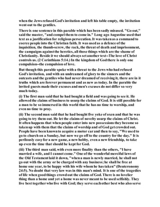 when the Jews refusedGod's invitation and left his table empty, the invitation
went out to the gentiles.
There is one sentence in this parable which has been sadly misused. "Go out,"
said the master, "and compel them to come in." Long ago Augustine used that
text as a justification for religious persecution. It was takenas a command to
coerce people into the Christian faith. It was usedas a defence of the
inquisition, the thumb-screw, the rack, the threat of death and imprisonment,
the campaigns againstthe heretics, all those things which are the shame of
Christianity. Beside it we should always setanother text--The love of Christ
controls us. (2 Corinthians 5:14.) In the kingdom of Godthere is only one
compulsion--the compulsion of love.
But though this parable spoke with a threat to the Jews who had refused
God's invitation, and with an undreamed of glory to the sinners and the
outcasts and the gentiles who had never dreamed of receiving it, there are in it
truths which are forever permanent and as new as today. In the parable the
invited guests made their excuses and men's excuses do not differ so very
much today.
(i) The first man said that he had bought a field and was going to see it. He
allowedthe claims of business to usurp the claims of God. It is still possible for
a man to be so immersed in this world that he has no time to worship, and
even no time to pray.
(ii) The secondman said that he had bought five yoke of oxen and that he was
going to try them out. He let the claims of novelty usurp the claims of Christ.
It often happens that when people enter into new possessions they become so
takenup with them that the claims of worship and of God getcrowded out.
People have been knownto acquire a motor carand then to say, "We used to
go to church on a Sunday, but now we go off to the country for the day." It is
perilously easyfor a new game, a new hobby, even a new friendship, to take
up even the time that should be kept for God.
(iii) The third man said, with even more finality than the others, "I have
married a wife, and I cannot come." One of the wonderful merciful laws of
the Old Testamentlaid it down, "whena man is newly married, he shall not
go out with the army or be chargedwith any business;he shall be free at
home one year, to be happy with his wife whom he has taken" (Deuteronomy
24:5). No doubt that very law was in this man's mind. It is one of the tragedies
of life when goodthings crowdout the claims of God. There is no lovelier
thing than a home and yet a home was never meant to be used selfishly. They
live best togetherwho live with God; they serve eachother best who also serve
 