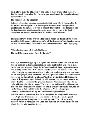 their fellow-men; the atmosphere of a home is most lovely when those who
dwell within it remember that they are also members of the greatfamily and
household of God.
The Banquet Of The Kingdom
Before we leave this passagewe must note that Luke 14:1-24 have all to do
with feasts and banquets. It is most significant that Jesus thought of his
kingdom and his service in terms of a feast. The symbol of the kingdom was
the happiest thing that human life could know. Surely this is the final
condemnation of the Christian who is afraid to enjoy himself.
There has always been a type of Christianity which has takenall the colour
out of life. Julian spoke ofthose pale-faced, flat-breastedChristians for whom
the sun shone and they never saw it. Swinburne slanderedChrist by saying,
"Thou hastconquered, O pale Galilaean,
The world has growngray from thy breath."
Ruskin, who was brought up in a rigid and a narrow home, tells how he was
given a jumping-jack as a present and a pious aunt took it awayfrom him,
saying that toys were no things for a Christian child. Even so greatand sane
and healthy a scholaras A. B. Bruce saidthat you could not conceive ofthe
child Jesus playing games when he was a boy, or smiling when he was a man.
W. M. Macgregor, in his Warrack Lectures, speakswith the scorn of which he
was such a master, about one of John Wesley's few mistakes. He founded a
schoolat Kingswood, nearBristol. He laid it down that no games were to be
allowedin the schoolorin the grounds, because "he who plays when he is a
child will play when he is a man." There were no holidays. The children rose
at 4 a.m. and spent the first hour of the day in prayer and meditation, and on
Friday they fasteduntil three in the afternoon. W. M. Macgregor
characterizes the whole set up as "nature-defying foolishness."
We must always remember that Jesus thought of the kingdom in terms of a
feast. A gloomy Christian is a contradiction in terms. Locke, the great
philosopher, defined laughter as "a sudden glory." There is no healthy
pleasure which is forbidden to a Christian man, for a Christian is like a man
who is forever at a wedding feast.
 