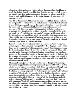 when, beneath the poleax, the victims fall and they are stripped and hung up
ready for the fire, there is something done, but they are not ready. It is when
the meat is servedhot and steaming upon the table and all that is needed is
brought forth and laid in proper order for the banquet–it is then that all
things are ready!
And this is the case now. At this very moment you will find the feastto be in
the bestpossible condition. It was never better and never can be better than it
is now. All things are ready, just in the exactcondition that you need them to
be, just in such condition as shall be best for your soul’s comfort and
enjoyment. All things are ready! Nothing needs to be further mellowedor
sweetened. Everything is at the best that eternallove can make it. But notice
the word, “now.” “All things are now ready”–justnow–atthis moment! At
feasts, you know, the goodhousewife is often troubled if the guests come late.
She would be sorry if they came half-an-hour too soon, but half-an-hour too
late spoils everything! And in what a state of fret and worry is she if, when all
things are now ready, her friends still delay.
Leave food on the fire, awhile, and it does not seemto be, “now ready,” but
something more than ready and even spoiled. So does the greatMasterof the
house lay stress upon this, “allthings are now ready,” therefore come at once.
He does not say that if you will tarry for another sevenyears, all things will,
then, be ready–Godgrant that long before that space of time, you may have
got beyond the needs of persuasionby having become a tasterof the feast–but
He says that all things are ready now, just now. Just now that your heart is so
heavy and your mind is so careless. Justnow that your spirit is so wandering–
all things are ready now!
They are all ready just now though you have never thought of these things
before and dropped in this morning to see this large assemblywith no motive
whateveras to your own salvation, yet all things are ready now. Though your
sins are as the stars of Heaven and your soul trembles under an awful
foreboding of coming judgment, yet, “all things are now ready.” After all your
rejections of Christ. After the many invitations that have been thrown away
upon you, come to the supper! And if they are ready now, the argument is
come, now, while still all things are ready. While the Spirit lingers and still
strives with men. While mercy’s gates still stand wide open that, “whoever
will, may come.” While life and health and reasonstill are spared to you and
the ministering voice that bids you come can still be heard, come now, come at
once–allthings are ready–come!Delay is as unreasonable as it is wicked, now
that all things are ready.
 