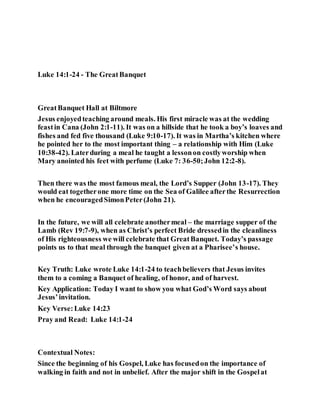 Luke 14:1-24 - The GreatBanquet
GreatBanquet Hall at Biltmore
Jesus enjoyedteaching around meals. His first miracle was at the wedding
feastin Cana (John 2:1-11). It was on a hillside that he took a boy’s loaves and
fishes and fed five thousand (Luke 9:10-17). It was in Martha’s kitchen where
he pointed her to the most important thing – a relationship with Him (Luke
10:38-42). Laterduring a meal he taught a lessonon costlyworship when
Mary anointed his feet with perfume (Luke 7: 36-50;John 12:2-8).
Then there was the most famous meal, the Lord’s Supper (John 13-17). They
would eat togetherone more time on the Sea of Galilee afterthe Resurrection
when he encouragedSimonPeter(John 21).
In the future, we will all celebrate anothermeal – the marriage supper of the
Lamb (Rev 19:7-9), when as Christ’s perfect Bride dressedin the cleanliness
of His righteousness we will celebrate that GreatBanquet. Today’s passage
points us to that meal through the banquet given at a Pharisee’s house.
Key Truth: Luke wrote Luke 14:1-24 to teachbelievers that Jesus invites
them to a coming a Banquet of healing, of honor, and of harvest.
Key Application: Today I want to show you what God’s Word says about
Jesus’invitation.
Key Verse:Luke 14:23
Pray and Read: Luke 14:1-24
Contextual Notes:
Since the beginning of his Gospel, Luke has focusedon the importance of
walking in faith and not in unbelief. After the major shift in the Gospelat
 
