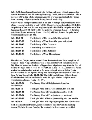 Luke 9:51, Jesus leaves his ministry in Galilee and turns with determination
toward Jerusalemand His coming Suffering, Death, and Resurrection. Luke’s
messageoftrusting Christ sharpens, and his warning againstunbelief hones
in on the very religious yet unbelieving Jewishleadership.
We see Jesus’rising determination in his call to realign our priorities to those
of our resolute Lord: the priority of His Gospelto the nations (Luke 10:1-24);
the priority of our love for our neighbors (Luke 10:25-37);the priority of His
Presence (Luke 10:38-42)lived by the priority of prayer (Luke 11:1-13);the
priority of Jesus’authority (Luke 11:14-28)which calls us to the priority of
repentance (Luke 11:29-36).
Luke 10:1-24 The Priority of His Gospel(for the nations)
Luke 10:25-37 The Priority of Your Love (for your neighbor)
Luke 10:38-42 The Priority of His Presence
Luke 11:1-13 The Priority of Your Prayer
Luke 11:14-28 The Priority of His Authority
Luke 11:29-36 The Priority of Your Repentance
Then Luke’s Gospelpoints toward First, Jesus condemns the wrong kind of
religion – dead religion that is devoid of relationship with Him (Luke 11:37-
54). Then he warns his disciples of hypocrisy and points awayfrom the fearof
man to the right kind of fear, the fear of God (Luke 12:1-12). Jesus next warns
againstmaterialism but instead to focus on being rich toward God (Luke
12:13-21), then warns againstworry and encourages his disciples to trust the
Lord for provision (Luke 12:22-34). The right kind of focus follows (Luke
12:35-59), then Luke’s outline calls us to the right kind of religion, one of
repentance and grace (Luke 13:1-19).
Luke 11:37-54 The Wrong Kind of Religion(not ritual, but
relationship)
Luke 12:1-12 The Right Kind of Fear(not of men, but of God)
Luke 12:13-21 The Wrong Kind of Focus (not greed, but God)
Luke 12:22-34 The Wrong Kind of Fear(not worry, but trust)
Luke 12:35-59 The Right Kind of Focus (on eternity, not this world)
Luke 13:1-9 The Right Kind of Religion(not pride, but repentance)
With a series of illustrations, Jesus reminds us that the world is rushing
toward Christ’s SecondComing. To be ready, believers must serve God
 