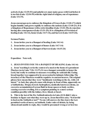 actively (Luke 12:35-53)and unbelievers must make peace with God before it
is too late (Luke 12:54-59)with the right kind of religion, one of repentance
(Luke 13:1-9).
Jesus encouragesus to embrace the Kingdom of Grace (Luke 13:10-17)which
begins humbly and grows rapidly to embrace the nations (Luke 13:18-21). It is
a Kingdom of Repentance with a strict deadline (Luke 13:22-30), its rejection
having dire consequences(Luke 13:31-35). It is a Kingdom of Provision of
healing (Luke 14:1-6), honor (Luke 14:7-14), and harvest (Luke 14:15-24).
Sermon Points:
1. Jesus invites you to a Banquet of healing (Luke 14:1-6)
2. Jesus invites you to a Banquet of honor (Luke 14:7-14)
3. Jesus invites you to a Banquet of harvest (Luke 14:15-24)
Exposition: Note well,
1. JESUS INVITES YOU TO A BANQUET OF HEALING (Luke 14:1-6)
a. Jesus’teaching is setin the context of a meal at the home of a prominent
Pharisee (as in Luke 7:36; 11:37). It was a banquet ostensibly to honor the
Lord, but really to continue to measure everything he saidand did. Eating
bread togetherwas supposed to be an occasionforintimate fellowship. The
treacheryof the Pharisees wouldbe repulsive to ancient hearers. The original
phrase here means that they were “insidiously watching on the sly, with evil
intent.” As bait, they placed a man with dropsy in front of him, apparently on
a Sabbath day. Dropsy(Greek:hydropikos), medically known as edema, an
excessive accumulationof serous fluid in tissue spaces orbody cavities,
causing excessiveswelling. It is a symptom pointing to a more serious
condition possibly with the kidney, liver, blood, or heart.
b. This is the lastof the five Sabbath miracles in Luke.[1] It didn’t take a
brainiac to figure out what they were up to. Jesus therefore asks, “Is it lawful
to heal on the Sabbath or not?” No one will answer, for they knew the Law
permitted works of mercy on Sabbath. Under rules of debate, by being
silencedand unable to reply, they would be presumed wrong or at best too
 