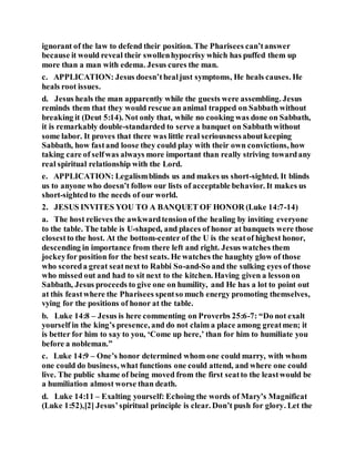 ignorant of the law to defend their position. The Pharisees can’tanswer
because it would reveal their swollenhypocrisy which has puffed them up
more than a man with edema. Jesus cures the man.
c. APPLICATION: Jesus doesn’thealjust symptoms, He heals causes. He
heals root issues.
d. Jesus heals the man apparently while the guests were assembling. Jesus
reminds them that they would rescue an animal trapped on Sabbath without
breaking it (Deut 5:14). Not only that, while no cooking was done on Sabbath,
it is remarkably double-standarded to serve a banquet on Sabbath without
some labor. It proves that there was little real seriousnessaboutkeeping
Sabbath, how fastand loose they could play with their own convictions, how
taking care of selfwas always more important than really striving towardany
real spiritual relationship with the Lord.
e. APPLICATION: Legalismblinds us and makes us short-sighted. It blinds
us to anyone who doesn’t follow our lists of acceptable behavior. It makes us
short-sightedto the needs of our world.
2. JESUS INVITES YOU TO A BANQUET OF HONOR (Luke 14:7-14)
a. The host relieves the awkwardtensionof the healing by inviting everyone
to the table. The table is U-shaped, and places of honor at banquets were those
closestto the host. At the bottom-center of the U is the seatof highest honor,
descending in importance from there left and right. Jesus watches them
jockeyfor position for the best seats. He watches the haughty glow of those
who scoreda great seatnext to Rabbi So-and-So and the sulking eyes of those
who missed out and had to sit next to the kitchen. Having given a lessonon
Sabbath, Jesus proceeds to give one on humility, and He has a lot to point out
at this feastwhere the Pharisees spentso much energy promoting themselves,
vying for the positions of honor at the table.
b. Luke 14:8 – Jesus is here commenting on Proverbs 25:6-7: “Do not exalt
yourself in the king’s presence, and do not claim a place among greatmen; it
is better for him to say to you, ‘Come up here,’ than for him to humiliate you
before a nobleman.”
c. Luke 14:9 – One’s honor determined whom one could marry, with whom
one could do business, what functions one could attend, and where one could
live. The public shame of being moved from the first seatto the leastwould be
a humiliation almost worse than death.
d. Luke 14:11 – Exalting yourself: Echoing the words of Mary’s Magnificat
(Luke 1:52),[2] Jesus’spiritual principle is clear. Don’t push for glory. Let the
 