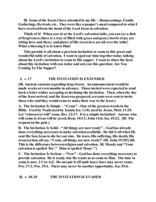 Ill. Some of the feasts I have attended in my life – Homecomings, Family
Gatherings, Revivals, etc. Theywere like a pauper’s meal compared to what I
have receivedfrom the hand of the Lord Jesus in salvation.
Think of it! When you sit at the Lord’s salvationtable, you can see a dish
of forgiveness;there is a tray of filled with grace and peace;bowls of joy are
sitting here and there; and plates of His sweetlove are all overthe table!
What a blessing it is to know Him!
This parable is all about a precious invitation to come to this great and
wonderful table of salvation. I want to sped our time togethertoday talking
about the Lord’s invitation to come to His supper. I want to share the facts
about this invitation with you today and ask you this question: Are You
Coming To The Supper?
I. v. 17 THE INVITATION IS EXTENDED
(Ill. Ancient customs regarding large feasts. An announcement would be
made weeks oreven months in advance. Those invited were expected to send
back a letter wither accepting ordeclining the invitation. Then, when the day
of the feastarrived, and the feastwas prepared, servants were sent to invite
those who said they would come to make their way to the feast.)
A. The Invitation Is Simple – “Come” – One of the greatestwords in the
Bible. Used by Noah;used by Isaiah, Isa. 1:18; used by Jesus, Matt. 11:28.
Let “whosoeverwill” come, Rev. 22:17. It is a simple invitation! Anyone who
will come to Jesus will be saved, Rom. 10:13; John 14:6; Isa. 45:22. (Ill. The
serpent on the pole.)
B. The Invitation Is Solid – “All things are now ready” – God has already
done everything necessaryto make salvationavailable. He did it all when He
sent His Son Jesus to die for our sins. He tears, His suffering, His death, His
resurrection, all say, “Come, allthings are now ready!” (Ill. John 19:30!) (Ill.
This is the difference betweenreligion and salvation. Ill. Moody and “Your
salvationis spelled ‘Do’.” Mine is spelled ‘Done’.”)
C. The Invitation Is Serious – “Now” – Godhas done everything necessaryto
provide salvation. He is ready, but He wants us to come to Him. The time to
come is now, 2 Cor. 6:2. Do not put it off until later; later may never come,
Pro. 27:1; Pro. 29:1. There may never be another opportunity, Isa. 55:6.
II. v. 18-20 THE INVITATION IS EVADED
 