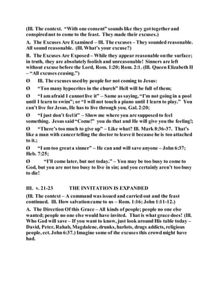 (Ill. The context. “With one consent” sounds like they gottogetherand
conspirednot to come to the feast. They made their excuses.)
A. The Excuses Are Examined – Ill. The excuses – They sounded reasonable.
All sound reasonable. (Ill. What’s your excuse?)
B. The Excuses Are Exposed – While they appear reasonable onthe surface;
in truth, they are absolutelyfoolish and unreasonable! Sinners are left
without excuse before the Lord, Rom. 1:20; Rom. 2:1. (Ill. Queen Elizabeth II
– “All excuses ceasing.”)
Ø Ill. The excuses usedby people for not coming to Jesus:
Ø “Too many hypocrites in the church” Hell will be full of them;
Ø “I am afraid I cannotlive it” – Same as saying, “I’m not going in a pool
until I learn to swim”; or “I will not touch a piano until I learn to play.” You
can’t live for Jesus, He has to live through you, Gal. 2:20;
Ø “I just don’t feelit” – Show me where you are supposed to feel
something. Jesus said“Come!” you do that and He will give you the feeling!;
Ø “There’s too much to give up” – Like what? Ill. Mark 8:36-37. That’s
like a man with cancertelling the doctor to leave it because he is too attached
to it.;
Ø “I am too greata sinner” – He can and will save anyone – John 6:37;
Heb. 7:25;
Ø “I’ll come later, but not today.” – You may be too busy to come to
God, but you are not too busy to live in sin; and you certainly aren’t too busy
to die!
III. v. 21-23 THE INVITATION IS EXPANDED
(Ill. The context – A command was issued and carried out and the feast
continued. Ill. How salvationcame to us – Rom. 1:16; John 1:11-12.)
A. The Direction Of this Grace – All kinds of people; people no one else
wanted; people no one else would have invited. That is what grace does! (Ill.
Who God will save – If you want to know, just look around His table today –
David, Peter, Rahab, Magdalene, drunks, harlots, drugs addicts, religious
people, ect. John 6:37.) Imagine some of the excuses this crowdmight have
had.
 