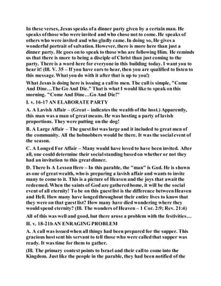 In these verses, Jesus speaks ofa dinner party given by a certain man. He
speaks ofthose who were invited and who chose not to come. He speaks of
others who were invited and who gladly came. In doing so, He gives a
wonderful portrait of salvation. However, there is more here than just a
dinner party. He goes onto speak to those who are following Him. He reminds
us that there is more to being a disciple of Christ than just coming to the
party. There is a word here for everyone in this building today. I want you to
hear it! (Ill. V. 35 – If you have ears to hear, then you are qualified to listen to
this message. Whatyou do with it after that is up to you!)
What Jesus is doing here is issuing a callto men. The call is simple, "Come
And Dine…The Go And Die." That is what I would like to speak onthis
morning. "Come And Dine…Go And Die!"
I. v. 16-17 AN ELABORATE PARTY
A. A Lavish Affair – (Great – indicates the wealth of the host.) Apparently,
this man was a man of greatmeans. He was hosting a party of lavish
proportions. They were putting on the dog!
B. A Large Affair – The guestlist was large and it included to great men of
the community. All the hobnobbers would be there. It was the socialevent of
the season.
C. A Longed For Affair – Many would have loved to have been invited. After
all, one could determine their socialstanding basedon whether or not they
had an invitation to this greatdinner.
D. There Is A LessonHere – In this parable, the "man" is God. He is shown
as one of greatwealth, who is preparing a lavish affair and wants to invite
many to come to it. This is a picture of Heaven and the joys that awaitthe
redeemed. When the saints of God are gatheredhome, it will be the social
event of all eternity! To be on this guestlist is the difference betweenHeaven
and Hell. How many have longedthroughout their entire lives to know that
they were on that guestlist? How many have died wondering where they
would spend eternity? (Ill. The wonders of Heaven – 1 Cor. 2:9; Rev. 21:4)
All of this was well and good, but there arose a problem with the festivities…
II. v. 18-21bAN ENRAGING PROBLEM
A. A call was issuedwhen all things had been prepared for the supper. This
gracious hostsent his servant to tell those who were calledthat supper was
ready. It was time for them to gather.
(Ill. The primary context points to Israel and their callto come into the
Kingdom. Just like the people in the parable, they had been notified of the
 