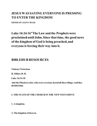 JESUS WAS SAYING EVERYONEIS PRESSING
TO ENTER THE KINGDOM
EDITED BY GLENN PEASE
Luke 16:16 16"The Law and the Prophets were
proclaimeduntil John. Since that time, the good news
of the kingdom of God is being preached, and
everyone is forcing their way into it.
BIBLEHUB RESOURCES
Violence Victorious
R. Sibbes, D. D.
Luke 16:14-18
And the Pharisees also, who were covetous,heardall these things: and they
derided him.
I. THE STATE OF THE CHURCH IN THE NEW TESTAMENT.
1. A kingdom.
2. The kingdom of heaven.
 