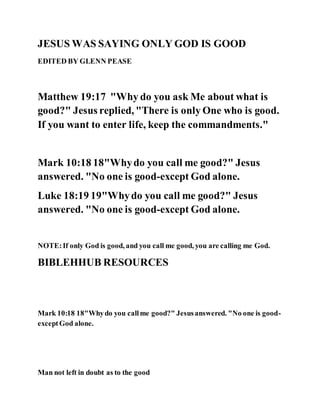 JESUS WAS SAYING ONLY GOD IS GOOD
EDITED BY GLENN PEASE
Matthew 19:17 "Why do you ask Me about what is
good?" Jesus replied, "There is only One who is good.
If you want to enter life, keep the commandments."
Mark 10:18 18"Whydo you call me good?" Jesus
answered. "No one is good-except God alone.
Luke 18:19 19"Whydo you call me good?" Jesus
answered. "No one is good-except God alone.
NOTE:If only God is good, and you call me good, you are calling me God.
BIBLEHHUB RESOURCES
Mark 10:18 18"Whydo you callme good?" Jesusanswered. "No one is good-
exceptGod alone.
Man not left in doubt as to the good
 