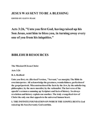 JESUS WAS SENT TO BE A BLESSING
EDITED BY GLENN PEASE
Acts 3:26, "Unto you first God, havingraised up his
Son Jesus, sent him to bless you, in turning away every
one of you from his iniquities."
BIBLEHUB RESOURCES
The MissionOf Jesus Christ
Acts 3:26
R.A. Redford
Unto you first, etc. (Revised Version., "Servant," see margin). The Bible its
own interpreter. All acknowledge the greatness,wonderfulness, perfectionof
the gospelportrait. Misconstructionofthe facts by the Jew, by the unbelieving
philosopher, by the mere moralist, by the rationalist. The lastverse of the
apostle's sermona summing up Scripture and facts of history. So always
revelation and history explain one another. The truly evangelicalview of
Christ the only one that appeals to the universal human heart.
I. THE INFINITE FOUNDATION ON WHICH THE GOSPELRESTS. God
raisedup his Son (Servant); God senthim.
 