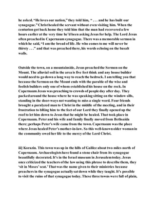 he asked. “He loves our nation,” they told him, “ . . . and he has built our
synagogue.”Christhealed the servant without even visiting him. When the
centurion got back home they told him that the man had recovereda few
hours earlier at the very time he’d been asking Jesus for help. The Lord Jesus
often preachedin Capernaum synagogue. There was a memorable sermon in
which he said, “I am the bread of life. He who comes to me will never be
thirsty . . .” and that was preachedthere, his words echoing on the basalt
walls.
Outside the town, on a mountainside, Jesus preachedthe Sermon on the
Mount. The alluvial soil in the area is five feet think and any house builder
would need to go down a long way to reach the bedrock. I am telling you that
because the Sermon on the Mount ends with the parable of the wise and
foolish builders only one of whom establishedhis house on the rock. In
Capernaum Jesus was preaching to crowds of people day after day. They
packedaround the house where he was speaking sitting on the window sills,
standing in the door-ways not wanting to miss a single word. Four friends
brought a paralyzed man to Christ in the middle of the meeting, and in their
frustration to bRing him to the feet of our Lord they finally opened up the
roof to let him down to Jesus that he might be healed. That took place in
Capernaum. Peterand his wife and family finally moved from Bethsaida
there; perhaps Peter’s wife came from the town. Capernaum was the place
where Jesus healedPeter’s mother-in-law. So this well-knownolder womanin
the community owed her life to the mercy of the Lord Christ.
iii] Korazin. This town was up in the hills of Galilee about two miles north of
Capernaum. Archaeologistshave found a stone chair from its synagogue
beautifully decorated. It’s in the Israel museum in Jerusalemtoday. Jesus
once criticized the teachers ofthe law using this phrase to describe them, they
‘sit in Moses’seat.’Thatwas the name given to their ministries because
preachers in the synagogue actuallysatdown while they taught. It’s possible
to visit the ruins of that synagogue today. These three towns were full of plain,
 
