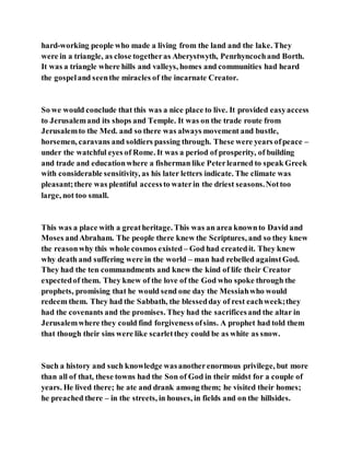 hard-working people who made a living from the land and the lake. They
were in a triangle, as close togetheras Aberystwyth, Penrhyncochand Borth.
It was a triangle where hills and valleys, homes and communities had heard
the gospeland seenthe miracles of the incarnate Creator.
So we would conclude that this was a nice place to live. It provided easyaccess
to Jerusalemand its shops and Temple. It was on the trade route from
Jerusalemto the Med. and so there was always movement and bustle,
horsemen, caravans and soldiers passing through. These were years ofpeace –
under the watchful eyes of Rome. It was a period of prosperity, of building
and trade and educationwhere a fisherman like Peterlearned to speak Greek
with considerable sensitivity, as his later letters indicate. The climate was
pleasant;there was plentiful accessto waterin the driest seasons.Nottoo
large, not too small.
This was a place with a greatheritage. This was an area knownto David and
Moses andAbraham. The people there knew the Scriptures, and so they knew
the reasonwhy this whole cosmos existed – God had createdit. They knew
why death and suffering were in the world – man had rebelled againstGod.
They had the ten commandments and knew the kind of life their Creator
expectedof them. They knew of the love of the God who spoke through the
prophets, promising that he would send one day the Messiahwho would
redeem them. They had the Sabbath, the blessedday of rest eachweek;they
had the covenants and the promises. They had the sacrificesand the altar in
Jerusalemwhere they could find forgiveness ofsins. A prophet had told them
that though their sins were like scarletthey could be as white as snow.
Such a history and such knowledge wasanotherenormous privilege, but more
than all of that, these towns had the Son of God in their midst for a couple of
years. He lived there; he ate and drank among them; he visited their homes;
he preached there – in the streets, in houses, in fields and on the hillsides.
 