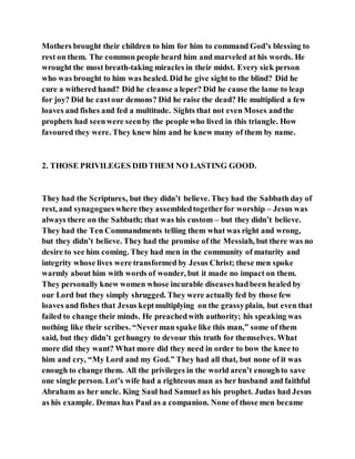 Mothers brought their children to him for him to command God’s blessing to
rest on them. The common people heard him and marveled at his words. He
wrought the most breath-taking miracles in their midst. Every sick person
who was brought to him was healed. Did he give sight to the blind? Did he
cure a withered hand? Did he cleanse a leper? Did he cause the lame to leap
for joy? Did he castour demons? Did he raise the dead? He multiplied a few
loaves and fishes and fed a multitude. Sights that not even Moses andthe
prophets had seenwere seenby the people who lived in this triangle. How
favoured they were. They knew him and he knew many of them by name.
2. THOSE PRIVILEGES DID THEM NO LASTING GOOD.
They had the Scriptures, but they didn’t believe. They had the Sabbath day of
rest, and synagogueswhere they assembledtogetherfor worship – Jesus was
always there on the Sabbath; that was his custom – but they didn’t believe.
They had the Ten Commandments telling them what was right and wrong,
but they didn’t believe. They had the promise of the Messiah, but there was no
desire to see him coming. They had men in the community of maturity and
integrity whose lives were transformed by Jesus Christ; these men spoke
warmly about him with words of wonder, but it made no impact on them.
They personally knew women whose incurable diseaseshadbeen healed by
our Lord but they simply shrugged. They were actually fed by those few
loaves and fishes that Jesus keptmultiplying on the grassyplain, but even that
failed to change their minds. He preachedwith authority; his speaking was
nothing like their scribes. “Neverman spake like this man,” some of them
said, but they didn’t gethungry to devour this truth for themselves. What
more did they want? What more did they need in order to bow the knee to
him and cry, “My Lord and my God.” They had all that, but none of it was
enough to change them. All the privileges in the world aren’t enoughto save
one single person. Lot’s wife had a righteous man as her husband and faithful
Abraham as her uncle. King Saul had Samuel as his prophet. Judas had Jesus
as his example. Demas has Paul as a companion. None of those men became
 