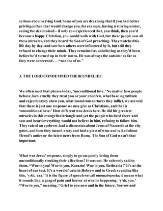 serious about serving God. Some of you are dreaming that if you had better
privileges then that would change you, for example, having a stirring orator,
seeing the dead raised – if only you experiencedthat, you think, then you’d
become a happy Christian, you would walk with God, but these people saw all
these miracles, and they heard the Son of God preaching. They watchedhis
life day by day, and saw how others were influenced by it, but still they
refused to change their minds. They remained as unbelieving as they’d been
before he’d turned up in their towns. He was always the outsider as far as
they were concerned. . . “not one of us.”
3. THE LORD CONDEMNED THEIR UNBELIEF.
We often meet that phrase today, ‘unconditional love.’ No matter how people
behave, how cruelly they treat you or your children, what base ingratitude
and rejectionthey show you, what monstrous tortures they inflict, we are told
that there is just one response we may give as Christians, and that is
‘unconditional love.’ How different was Jesus here. He did his greatest
miracles in this evangelicaltriangle and yet the people who lived there and
saw and heard everything would not believe in him, refusing to follow him.
They raised an eyebrow, had a discussionaboutJesus of Nazarethat the city
gates, and then they turned awayand had a glass ofwine and talkedabout
Herod’s antics or the latestnews from Rome. The Son of God wasn’t that
important.
What was Jesus’response, simply to go on quietly loving them
unconditionally stroking their affections? It was not. He solemnly said to
them, “Woe to you! Woe to you, Korazin! Woe to you, Bethsaida!” It’s at the
heart of our text. It’s a word of pain in Hebrew and in Greek sounding like
this, ‘yAh, yaa.’ It is the figure of speechwe call onomatopoeia;it means what
it sounds like, a gaspof pain and horror at what is happening. ‘yAh, yaa.’
“Woe to you,” meaning, “Grief to you now and in the future. Sorrow and
 