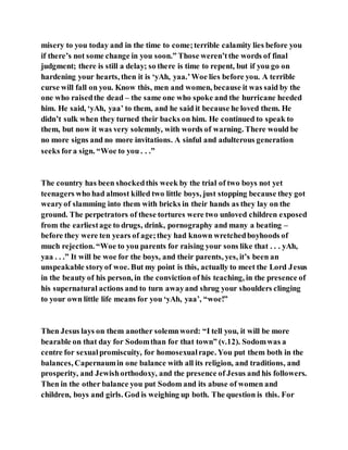 misery to you today and in the time to come;terrible calamity lies before you
if there’s not some change in you soon.” Those weren’tthe words of final
judgment; there is still a delay; so there is time to repent, but if you go on
hardening your hearts, then it is ‘yAh, yaa.’Woe lies before you. A terrible
curse will fall on you. Know this, men and women, because it was said by the
one who raisedthe dead – the same one who spoke and the hurricane heeded
him. He said, ‘yAh, yaa’ to them, and he said it because he loved them. He
didn’t sulk when they turned their backs on him. He continued to speak to
them, but now it was very solemnly, with words of warning. There would be
no more signs and no more invitations. A sinful and adulterous generation
seeks fora sign. “Woe to you . . .”
The country has been shockedthis week by the trial of two boys not yet
teenagers who had almost killed two little boys, just stopping because they got
wearyof slamming into them with bricks in their hands as they lay on the
ground. The perpetrators of these tortures were two unloved children exposed
from the earliestage to drugs, drink, pornography and many a beating –
before they were ten years of age;they had known wretchedboyhoods of
much rejection. “Woe to you parents for raising your sons like that . . . yAh,
yaa . . .” It will be woe for the boys, and their parents, yes, it’s been an
unspeakable storyof woe. But my point is this, actually to meet the Lord Jesus
in the beauty of his person, in the conviction of his teaching, in the presence of
his supernatural actions and to turn awayand shrug your shoulders clinging
to your own little life means for you ‘yAh, yaa’, “woe!”
Then Jesus lays on them another solemnword: “I tell you, it will be more
bearable on that day for Sodomthan for that town” (v.12). Sodomwas a
centre for sexualpromiscuity, for homosexualrape. You put them both in the
balances, Capernaumin one balance with all its religion, and traditions, and
prosperity, and Jewishorthodoxy, and the presence of Jesus and his followers.
Then in the other balance you put Sodom and its abuse of women and
children, boys and girls. God is weighing up both. The question is this. For
 
