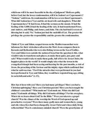 which one will it be more bearable in the day of judgment? Both are guilty
before God, but the lessercondemnation, will it be Sodom’s or Capernaum’s?
“Sodom,” saidJesus. Its condemnation will be less severe than Capernaum’s.
What did Sodom have? Lot and his air-head wife and daughters. What did
Capernaum have? It had Jesus. It had the sermon on the mount. It had the
feeding of the 5,000.It had the healing of the sick. It had transformed Peter,
and Andrew, and Philip, and James, and John. The city had had Everests of
blessing but it said, ‘No.’ Sodom just had the molehill of Lot. The greaterthe
privilege the greaterthe responsibility and the greaterthe condemnation.
Think of Tyre and Sidon, seaporttowns on the Mediterraneanthat were
infamous for their wickednessallacross the Med. Jesus compares them to
Korazin and Bethsaida who were also fishing towns on the Sea of Galilee.
Tyre and Sidon were outside the nation of Israel but the question is this, what
would it take to transform such places, to make them quiet, just, pure and
safe? Whatwould it take to make them godly, full of love for Jesus Christ, the
happiest places in the world? It would simply take what the towns in the
evangelicaltriangle had been seeing and hearing for the past months, a visit of
Jesus, the preaching of the Saviour and his mighty signs which confirmed that
what he said was true. “Forif the miracles that were performed in you had
been performed in Tyre and Sidon, they would have repented long ago, sitting
in sackclothand ashes” (v.13).
How has it been with you? Have you had many privileges? Have you had a
Christian upbringing? Have you Christian parents? Have you been taught the
children’s catechism? “Who made me? God made me. What else did God
make? Godmade all things. Why did God make all things? For his ownglory.
Where do we learn about God? In the Bible.” Were you takento a gospel
church? Was the climax of the worship the Word of God opened up and
preachedto everyone? Were there many godly men and womenthere, young
and old, whose lives had been changedby Jesus Christand whose daily living
reflectedhim? Was it a missionary-minded church? Were the greathymns of
 